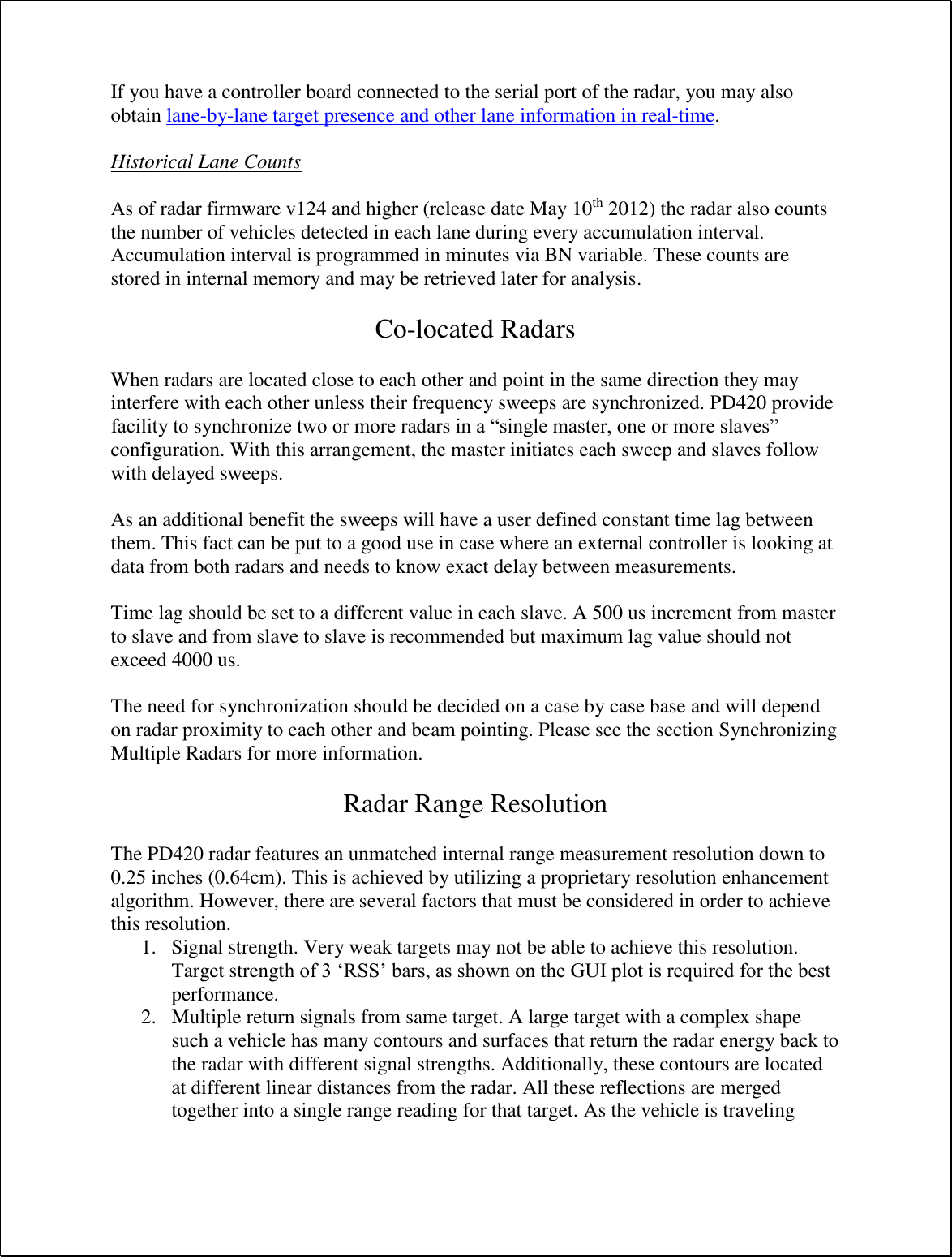 If you have a controller board connected to the serial port of the radar, you may also obtain lane-by-lane target presence and other lane information in real-time.   Historical Lane Counts  As of radar firmware v124 and higher (release date May 10th 2012) the radar also counts the number of vehicles detected in each lane during every accumulation interval. Accumulation interval is programmed in minutes via BN variable. These counts are stored in internal memory and may be retrieved later for analysis.  Co-located Radars  When radars are located close to each other and point in the same direction they may interfere with each other unless their frequency sweeps are synchronized. PD420 provide facility to synchronize two or more radars in a “single master, one or more slaves” configuration. With this arrangement, the master initiates each sweep and slaves follow with delayed sweeps.   As an additional benefit the sweeps will have a user defined constant time lag between them. This fact can be put to a good use in case where an external controller is looking at data from both radars and needs to know exact delay between measurements.  Time lag should be set to a different value in each slave. A 500 us increment from master to slave and from slave to slave is recommended but maximum lag value should not exceed 4000 us.  The need for synchronization should be decided on a case by case base and will depend on radar proximity to each other and beam pointing. Please see the section Synchronizing Multiple Radars for more information.  Radar Range Resolution  The PD420 radar features an unmatched internal range measurement resolution down to 0.25 inches (0.64cm). This is achieved by utilizing a proprietary resolution enhancement algorithm. However, there are several factors that must be considered in order to achieve this resolution. 1. Signal strength. Very weak targets may not be able to achieve this resolution. Target strength of 3 ‘RSS’ bars, as shown on the GUI plot is required for the best performance. 2. Multiple return signals from same target. A large target with a complex shape such a vehicle has many contours and surfaces that return the radar energy back to the radar with different signal strengths. Additionally, these contours are located at different linear distances from the radar. All these reflections are merged together into a single range reading for that target. As the vehicle is traveling 