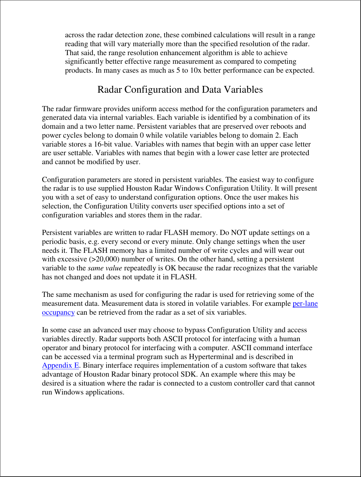 across the radar detection zone, these combined calculations will result in a range reading that will vary materially more than the specified resolution of the radar. That said, the range resolution enhancement algorithm is able to achieve significantly better effective range measurement as compared to competing products. In many cases as much as 5 to 10x better performance can be expected.  Radar Configuration and Data Variables  The radar firmware provides uniform access method for the configuration parameters and generated data via internal variables. Each variable is identified by a combination of its domain and a two letter name. Persistent variables that are preserved over reboots and power cycles belong to domain 0 while volatile variables belong to domain 2. Each variable stores a 16-bit value. Variables with names that begin with an upper case letter are user settable. Variables with names that begin with a lower case letter are protected and cannot be modified by user.    Configuration parameters are stored in persistent variables. The easiest way to configure the radar is to use supplied Houston Radar Windows Configuration Utility. It will present you with a set of easy to understand configuration options. Once the user makes his selection, the Configuration Utility converts user specified options into a set of configuration variables and stores them in the radar.  Persistent variables are written to radar FLASH memory. Do NOT update settings on a periodic basis, e.g. every second or every minute. Only change settings when the user needs it. The FLASH memory has a limited number of write cycles and will wear out with excessive (&gt;20,000) number of writes. On the other hand, setting a persistent variable to the same value repeatedly is OK because the radar recognizes that the variable has not changed and does not update it in FLASH.  The same mechanism as used for configuring the radar is used for retrieving some of the measurement data. Measurement data is stored in volatile variables. For example per-lane occupancy can be retrieved from the radar as a set of six variables.  In some case an advanced user may choose to bypass Configuration Utility and access variables directly. Radar supports both ASCII protocol for interfacing with a human operator and binary protocol for interfacing with a computer. ASCII command interface can be accessed via a terminal program such as Hyperterminal and is described in Appendix E. Binary interface requires implementation of a custom software that takes advantage of Houston Radar binary protocol SDK. An example where this may be desired is a situation where the radar is connected to a custom controller card that cannot run Windows applications.  