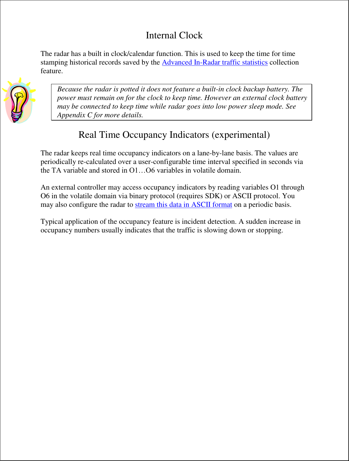 Internal Clock  The radar has a built in clock/calendar function. This is used to keep the time for time stamping historical records saved by the Advanced In-Radar traffic statistics collection feature.  Because the radar is potted it does not feature a built-in clock backup battery. The power must remain on for the clock to keep time. However an external clock battery may be connected to keep time while radar goes into low power sleep mode. See Appendix C for more details.  Real Time Occupancy Indicators (experimental)  The radar keeps real time occupancy indicators on a lane-by-lane basis. The values are periodically re-calculated over a user-configurable time interval specified in seconds via the TA variable and stored in O1…O6 variables in volatile domain.  An external controller may access occupancy indicators by reading variables O1 through O6 in the volatile domain via binary protocol (requires SDK) or ASCII protocol. You may also configure the radar to stream this data in ASCII format on a periodic basis.  Typical application of the occupancy feature is incident detection. A sudden increase in occupancy numbers usually indicates that the traffic is slowing down or stopping.  