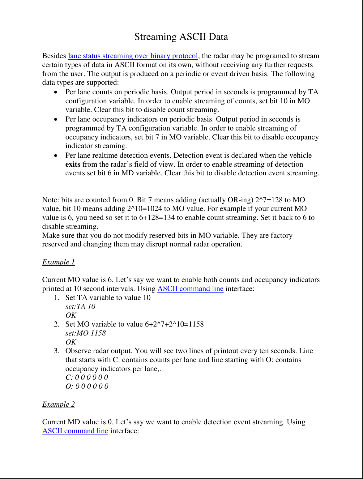 Streaming ASCII Data  Besides lane status streaming over binary protocol, the radar may be programed to stream certain types of data in ASCII format on its own, without receiving any further requests from the user. The output is produced on a periodic or event driven basis. The following data types are supported:  Per lane counts on periodic basis. Output period in seconds is programmed by TA configuration variable. In order to enable streaming of counts, set bit 10 in MO variable. Clear this bit to disable count streaming.  Per lane occupancy indicators on periodic basis. Output period in seconds is programmed by TA configuration variable. In order to enable streaming of occupancy indicators, set bit 7 in MO variable. Clear this bit to disable occupancy indicator streaming.  Per lane realtime detection events. Detection event is declared when the vehicle exits from the radar’s field of view. In order to enable streaming of detection events set bit 6 in MD variable. Clear this bit to disable detection event streaming.   Note: bits are counted from 0. Bit 7 means adding (actually OR-ing) 2^7=128 to MO value, bit 10 means adding 2^10=1024 to MO value. For example if your current MO value is 6, you need so set it to 6+128=134 to enable count streaming. Set it back to 6 to disable streaming. Make sure that you do not modify reserved bits in MO variable. They are factory reserved and changing them may disrupt normal radar operation.  Example 1  Current MO value is 6. Let’s say we want to enable both counts and occupancy indicators printed at 10 second intervals. Using ASCII command line interface: 1. Set TA variable to value 10 set:TA 10 OK 2. Set MO variable to value 6+2^7+2^10=1158 set:MO 1158 OK 3. Observe radar output. You will see two lines of printout every ten seconds. Line that starts with C: contains counts per lane and line starting with O: contains occupancy indicators per lane,. C: 0 0 0 0 0 0 O: 0 0 0 0 0 0  Example 2  Current MD value is 0. Let’s say we want to enable detection event streaming. Using ASCII command line interface: 