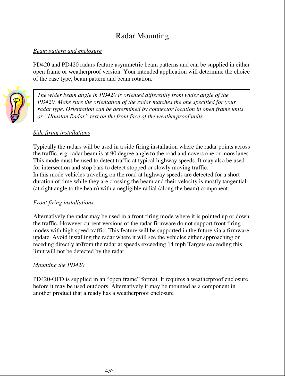  Radar Mounting  Beam pattern and enclosure  PD420 and PD420 radars feature asymmetric beam patterns and can be supplied in either open frame or weatherproof version. Your intended application will determine the choice of the case type, beam pattern and beam rotation.    Side firing installations  Typically the radars will be used in a side firing installation where the radar points across the traffic, e.g. radar beam is at 90 degree angle to the road and covers one or more lanes. This mode must be used to detect traffic at typical highway speeds. It may also be used for intersection and stop bars to detect stopped or slowly moving traffic. In this mode vehicles traveling on the road at highway speeds are detected for a short duration of time while they are crossing the beam and their velocity is mostly tangential (at right angle to the beam) with a negligible radial (along the beam) component.  Front firing installations  Alternatively the radar may be used in a front firing mode where it is pointed up or down the traffic. However current versions of the radar firmware do not support front firing modes with high speed traffic. This feature will be supported in the future via a firmware update. Avoid installing the radar where it will see the vehicles either approaching or receding directly at/from the radar at speeds exceeding 14 mph Targets exceeding this limit will not be detected by the radar.  Mounting the PD420   PD420-OFD is supplied in an “open frame” format. It requires a weatherproof enclosure before it may be used outdoors. Alternatively it may be mounted as a component in another product that already has a weatherproof enclosure The wider beam angle in PD420 is oriented differently from wider angle of the PD420. Make sure the orientation of the radar matches the one specified for your radar type. Orientation can be determined by connector location in open frame units or “Houston Radar” text on the front face of the weatherproof units. 45 