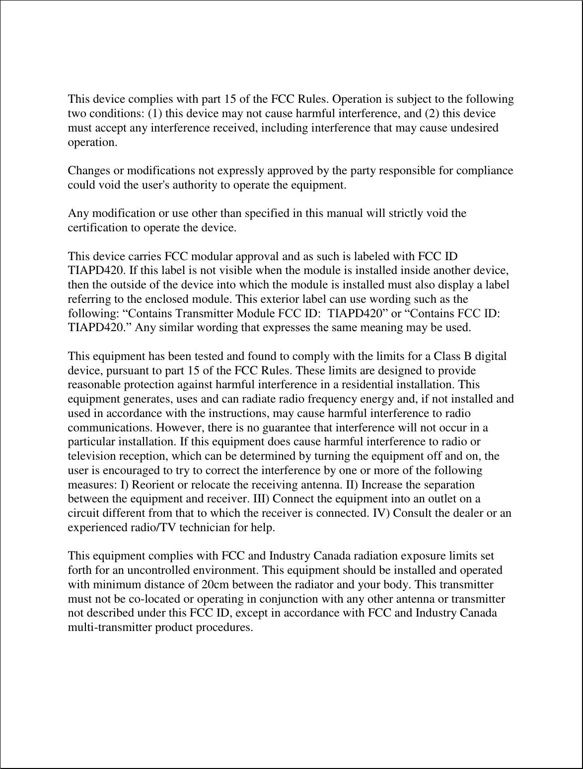    This device complies with part 15 of the FCC Rules. Operation is subject to the following two conditions: (1) this device may not cause harmful interference, and (2) this device must accept any interference received, including interference that may cause undesired operation.  Changes or modifications not expressly approved by the party responsible for compliance could void the user&apos;s authority to operate the equipment.  Any modification or use other than specified in this manual will strictly void the certification to operate the device.  This device carries FCC modular approval and as such is labeled with FCC ID TIAPD420. If this label is not visible when the module is installed inside another device, then the outside of the device into which the module is installed must also display a label referring to the enclosed module. This exterior label can use wording such as the following: “Contains Transmitter Module FCC ID:  TIAPD420” or “Contains FCC ID: TIAPD420.” Any similar wording that expresses the same meaning may be used.   This equipment has been tested and found to comply with the limits for a Class B digital device, pursuant to part 15 of the FCC Rules. These limits are designed to provide reasonable protection against harmful interference in a residential installation. This equipment generates, uses and can radiate radio frequency energy and, if not installed and used in accordance with the instructions, may cause harmful interference to radio communications. However, there is no guarantee that interference will not occur in a particular installation. If this equipment does cause harmful interference to radio or television reception, which can be determined by turning the equipment off and on, the user is encouraged to try to correct the interference by one or more of the following measures: I) Reorient or relocate the receiving antenna. II) Increase the separation between the equipment and receiver. III) Connect the equipment into an outlet on a circuit different from that to which the receiver is connected. IV) Consult the dealer or an experienced radio/TV technician for help.  This equipment complies with FCC and Industry Canada radiation exposure limits set forth for an uncontrolled environment. This equipment should be installed and operated with minimum distance of 20cm between the radiator and your body. This transmitter must not be co-located or operating in conjunction with any other antenna or transmitter not described under this FCC ID, except in accordance with FCC and Industry Canada multi-transmitter product procedures.      