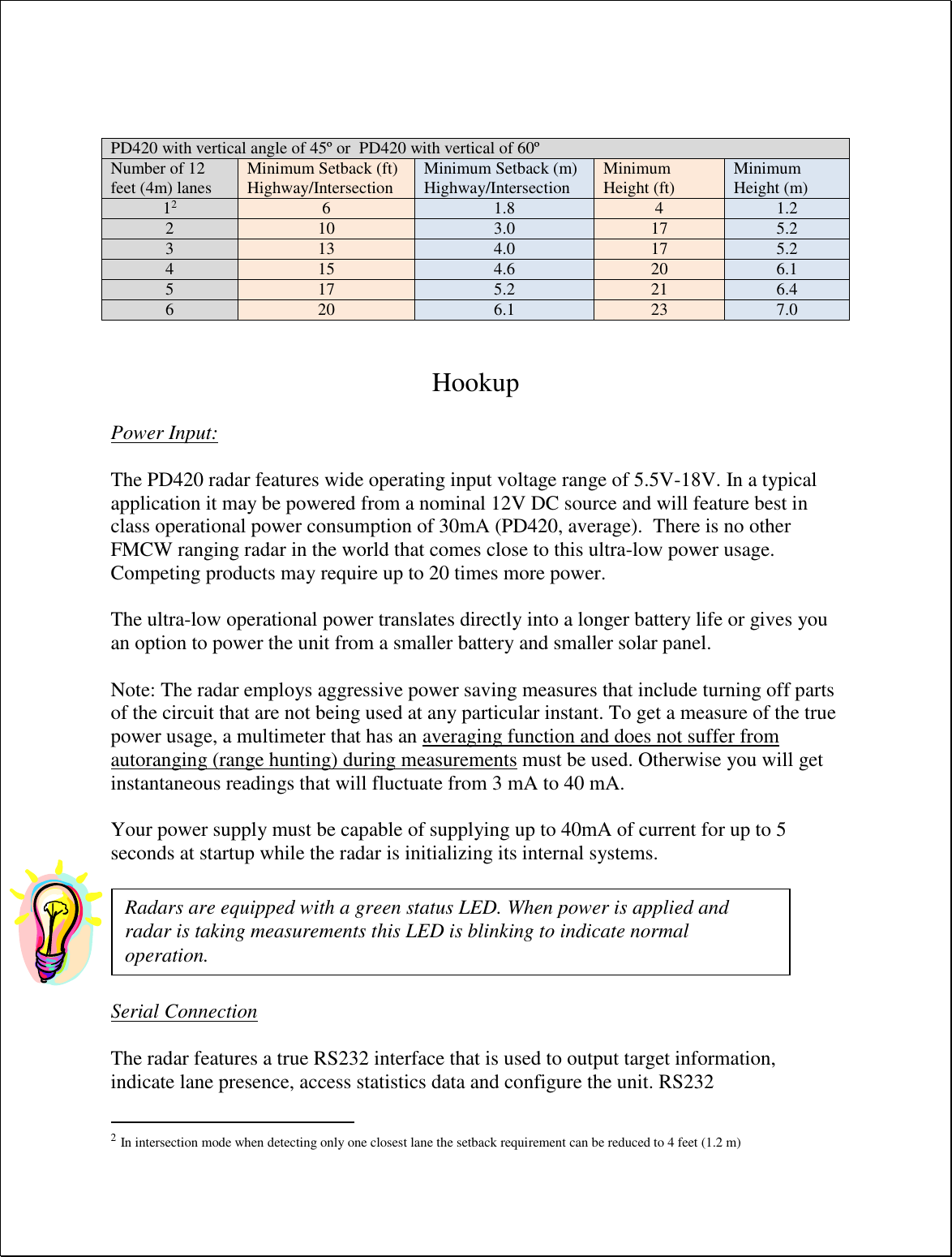     Hookup  Power Input:  The PD420 radar features wide operating input voltage range of 5.5V-18V. In a typical application it may be powered from a nominal 12V DC source and will feature best in class operational power consumption of 30mA (PD420, average).  There is no other FMCW ranging radar in the world that comes close to this ultra-low power usage. Competing products may require up to 20 times more power.  The ultra-low operational power translates directly into a longer battery life or gives you an option to power the unit from a smaller battery and smaller solar panel.   Note: The radar employs aggressive power saving measures that include turning off parts of the circuit that are not being used at any particular instant. To get a measure of the true power usage, a multimeter that has an averaging function and does not suffer from autoranging (range hunting) during measurements must be used. Otherwise you will get instantaneous readings that will fluctuate from 3 mA to 40 mA.  Your power supply must be capable of supplying up to 40mA of current for up to 5 seconds at startup while the radar is initializing its internal systems.    Serial Connection  The radar features a true RS232 interface that is used to output target information, indicate lane presence, access statistics data and configure the unit. RS232                                                  2 In intersection mode when detecting only one closest lane the setback requirement can be reduced to 4 feet (1.2 m) PD420 with vertical angle of 45º or  PD420 with vertical of 60º Number of 12 feet (4m) lanes Minimum Setback (ft) Highway/Intersection Minimum Setback (m) Highway/Intersection Minimum Height (ft) Minimum Height (m) 12 6 1.8 4 1.2 2 10 3.0 17 5.2 3 13 4.0 17 5.2 4 15 4.6 20 6.1 5 17 5.2 21 6.4 6 20 6.1 23 7.0 Radars are equipped with a green status LED. When power is applied and radar is taking measurements this LED is blinking to indicate normal operation. 