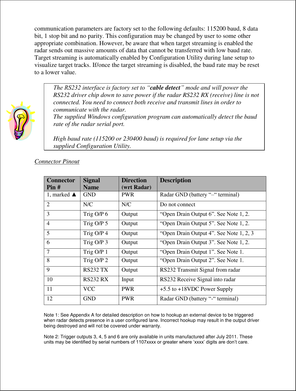 communication parameters are factory set to the following defaults: 115200 baud, 8 data bit, 1 stop bit and no parity. This configuration may be changed by user to some other appropriate combination. However, be aware that when target streaming is enabled the radar sends out massive amounts of data that cannot be transferred with low baud rate. Target streaming is automatically enabled by Configuration Utility during lane setup to visualize target tracks. If/once the target streaming is disabled, the baud rate may be reset to a lower value.  The RS232 interface is factory set to “cable detect” mode and will power the RS232 driver chip down to save power if the radar RS232 RX (receive) line is not connected. You need to connect both receive and transmit lines in order to communicate with the radar. The supplied Windows configuration program can automatically detect the baud rate of the radar serial port.  High baud rate (115200 or 230400 baud) is required for lane setup via the supplied Configuration Utility.  Connector Pinout   Note 1: See Appendix A for detailed description on how to hookup an external device to be triggered when radar detects presence in a user configured lane. Incorrect hookup may result in the output driver being destroyed and will not be covered under warranty.    Note 2: Trigger outputs 3, 4, 5 and 6 are only available in units manufactured after July 2011. These units may be identified by serial numbers of 1107xxxx or greater where ‘xxxx’ digits are don’t care.  Connector Pin # Signal Name Direction (wrt Radar) Description 1, marked ▲ GND PWR Radar GND (battery “–“ terminal) 2 N/C N/C Do not connect 3 Trig O/P 6 Output “Open Drain Output 6”. See Note 1, 2. 4 Trig O/P 5 Output “Open Drain Output 5”. See Note 1, 2. 5 Trig O/P 4 Output “Open Drain Output 4”. See Note 1, 2, 3 6 Trig O/P 3 Output “Open Drain Output 3”. See Note 1, 2. 7 Trig O/P 1 Output “Open Drain Output 1”. See Note 1. 8 Trig O/P 2 Output “Open Drain Output 2”. See Note 1. 9 RS232 TX Output RS232 Transmit Signal from radar 10 RS232 RX Input RS232 Receive Signal into radar 11 VCC PWR +5.5 to +18VDC Power Supply 12 GND PWR Radar GND (battery “-“ terminal) 