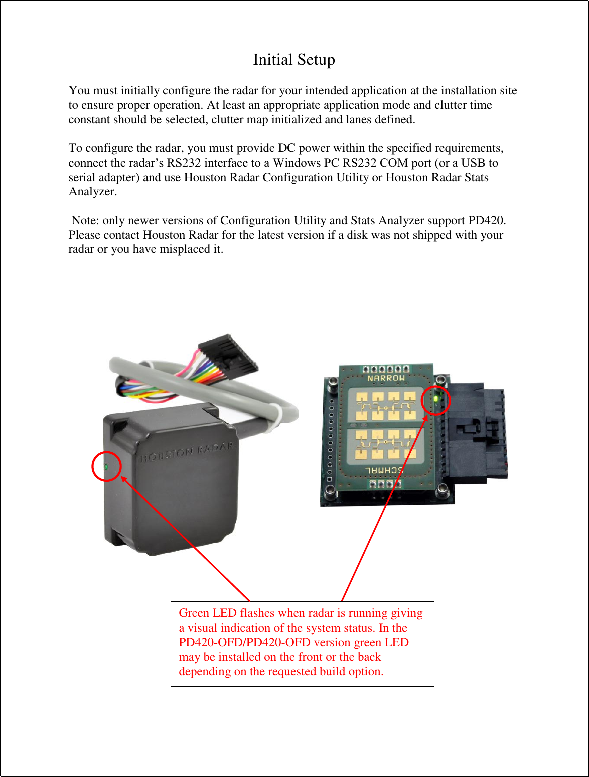 Initial Setup  You must initially configure the radar for your intended application at the installation site to ensure proper operation. At least an appropriate application mode and clutter time constant should be selected, clutter map initialized and lanes defined.  To configure the radar, you must provide DC power within the specified requirements, connect the radar’s RS232 interface to a Windows PC RS232 COM port (or a USB to serial adapter) and use Houston Radar Configuration Utility or Houston Radar Stats Analyzer.   Note: only newer versions of Configuration Utility and Stats Analyzer support PD420. Please contact Houston Radar for the latest version if a disk was not shipped with your radar or you have misplaced it.      Green LED flashes when radar is running giving a visual indication of the system status. In the PD420-OFD/PD420-OFD version green LED may be installed on the front or the back depending on the requested build option. 