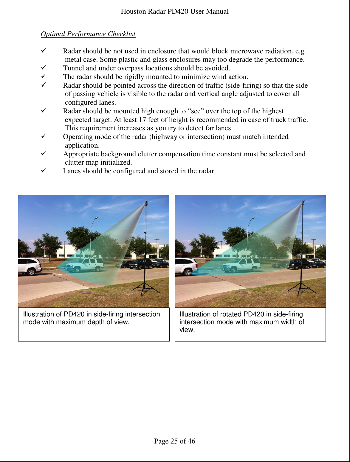 Houston Radar PD420 User Manual  Page 25 of 46 Optimal Performance Checklist   Radar should be not used in enclosure that would block microwave radiation, e.g. metal case. Some plastic and glass enclosures may too degrade the performance.  Tunnel and under overpass locations should be avoided.  The radar should be rigidly mounted to minimize wind action.  Radar should be pointed across the direction of traffic (side-firing) so that the side of passing vehicle is visible to the radar and vertical angle adjusted to cover all configured lanes.  Radar should be mounted high enough to “see” over the top of the highest expected target. At least 17 feet of height is recommended in case of truck traffic. This requirement increases as you try to detect far lanes.  Operating mode of the radar (highway or intersection) must match intended application.  Appropriate background clutter compensation time constant must be selected and clutter map initialized.  Lanes should be configured and stored in the radar.     Illustration of PD420 in side-firing intersection mode with maximum depth of view. Illustration of rotated PD420 in side-firing intersection mode with maximum width of view. 