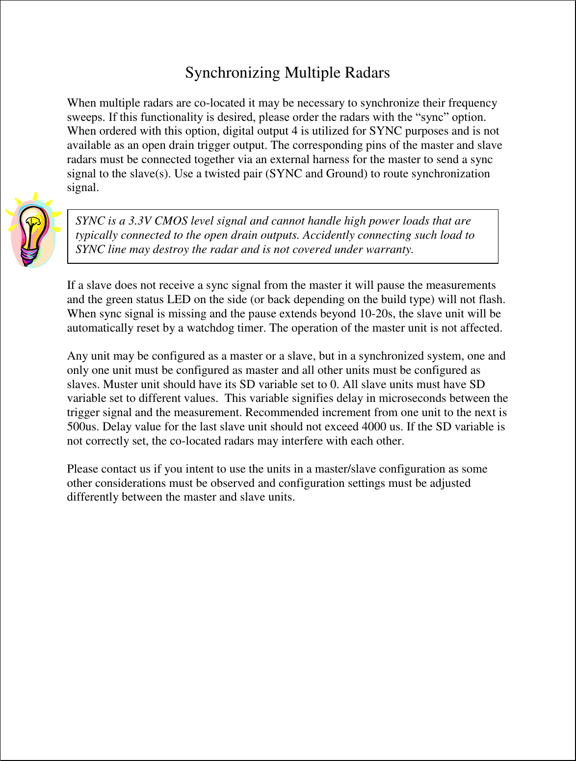  Synchronizing Multiple Radars  When multiple radars are co-located it may be necessary to synchronize their frequency sweeps. If this functionality is desired, please order the radars with the “sync” option. When ordered with this option, digital output 4 is utilized for SYNC purposes and is not available as an open drain trigger output. The corresponding pins of the master and slave radars must be connected together via an external harness for the master to send a sync signal to the slave(s). Use a twisted pair (SYNC and Ground) to route synchronization signal.    If a slave does not receive a sync signal from the master it will pause the measurements and the green status LED on the side (or back depending on the build type) will not flash. When sync signal is missing and the pause extends beyond 10-20s, the slave unit will be automatically reset by a watchdog timer. The operation of the master unit is not affected.  Any unit may be configured as a master or a slave, but in a synchronized system, one and only one unit must be configured as master and all other units must be configured as slaves. Muster unit should have its SD variable set to 0. All slave units must have SD variable set to different values.  This variable signifies delay in microseconds between the trigger signal and the measurement. Recommended increment from one unit to the next is 500us. Delay value for the last slave unit should not exceed 4000 us. If the SD variable is not correctly set, the co-located radars may interfere with each other.  Please contact us if you intent to use the units in a master/slave configuration as some other considerations must be observed and configuration settings must be adjusted differently between the master and slave units.SYNC is a 3.3V CMOS level signal and cannot handle high power loads that are typically connected to the open drain outputs. Accidently connecting such load to SYNC line may destroy the radar and is not covered under warranty. 