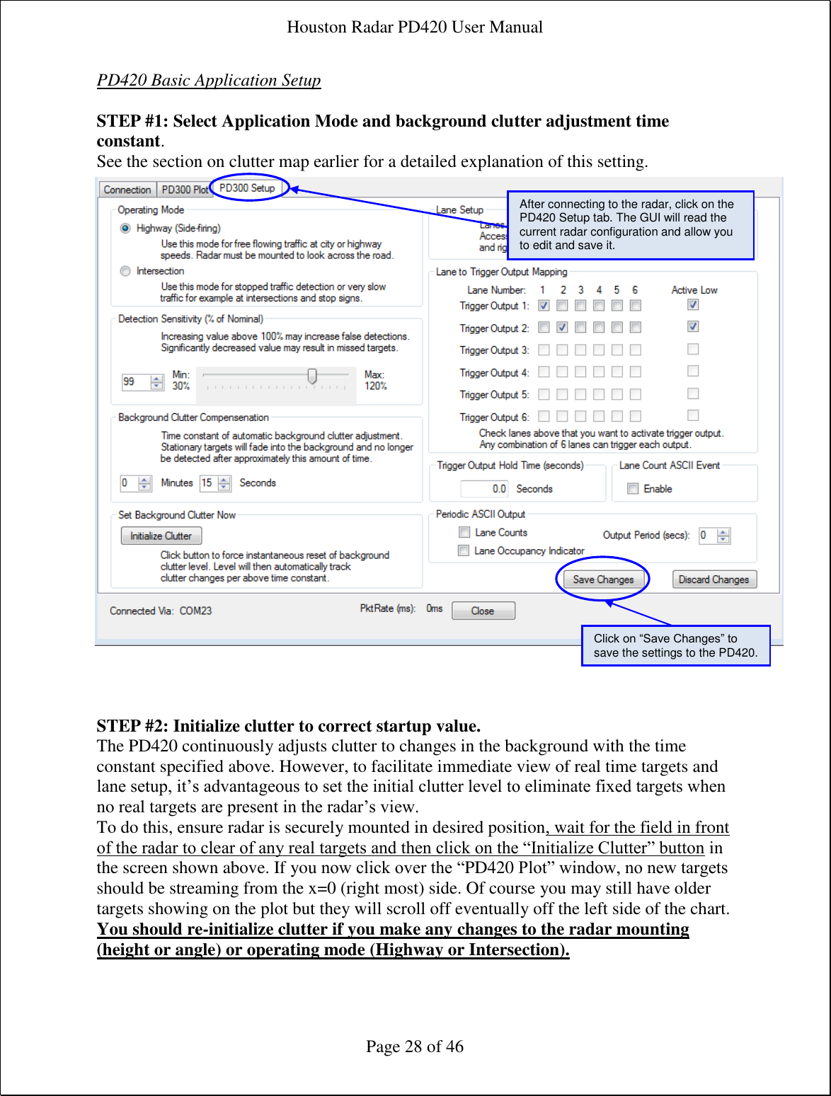 Houston Radar PD420 User Manual  Page 28 of 46 PD420 Basic Application Setup  STEP #1: Select Application Mode and background clutter adjustment time constant. See the section on clutter map earlier for a detailed explanation of this setting.                             STEP #2: Initialize clutter to correct startup value. The PD420 continuously adjusts clutter to changes in the background with the time constant specified above. However, to facilitate immediate view of real time targets and lane setup, it’s advantageous to set the initial clutter level to eliminate fixed targets when no real targets are present in the radar’s view. To do this, ensure radar is securely mounted in desired position, wait for the field in front of the radar to clear of any real targets and then click on the “Initialize Clutter” button in the screen shown above. If you now click over the “PD420 Plot” window, no new targets should be streaming from the x=0 (right most) side. Of course you may still have older targets showing on the plot but they will scroll off eventually off the left side of the chart. You should re-initialize clutter if you make any changes to the radar mounting (height or angle) or operating mode (Highway or Intersection).After connecting to the radar, click on the PD420 Setup tab. The GUI will read the current radar configuration and allow you to edit and save it. Click on “Save Changes” to save the settings to the PD420. 