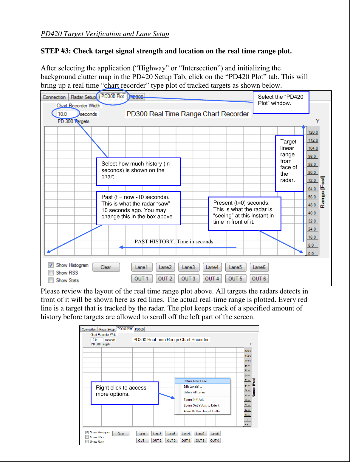 PD420 Target Verification and Lane Setup  STEP #3: Check target signal strength and location on the real time range plot.  After selecting the application (“Highway” or “Intersection”) and initializing the background clutter map in the PD420 Setup Tab, click on the “PD420 Plot” tab. This will bring up a real time “chart recorder” type plot of tracked targets as shown below.                        Please review the layout of the real time range plot above. All targets the radars detects in front of it will be shown here as red lines. The actual real-time range is plotted. Every red line is a target that is tracked by the radar. The plot keeps track of a specified amount of history before targets are allowed to scroll off the left part of the screen. Select how much history (in seconds) is shown on the chart. Present (t=0) seconds. This is what the radar is “seeing” at this instant in time in front of it. Past (t = now -10 seconds). This is what the radar “saw” 10 seconds ago. You may change this in the box above. PAST HISTORY. Time in seconds Target linear range from face of the radar. Right click to access more options. Select the “PD420 Plot” window. 