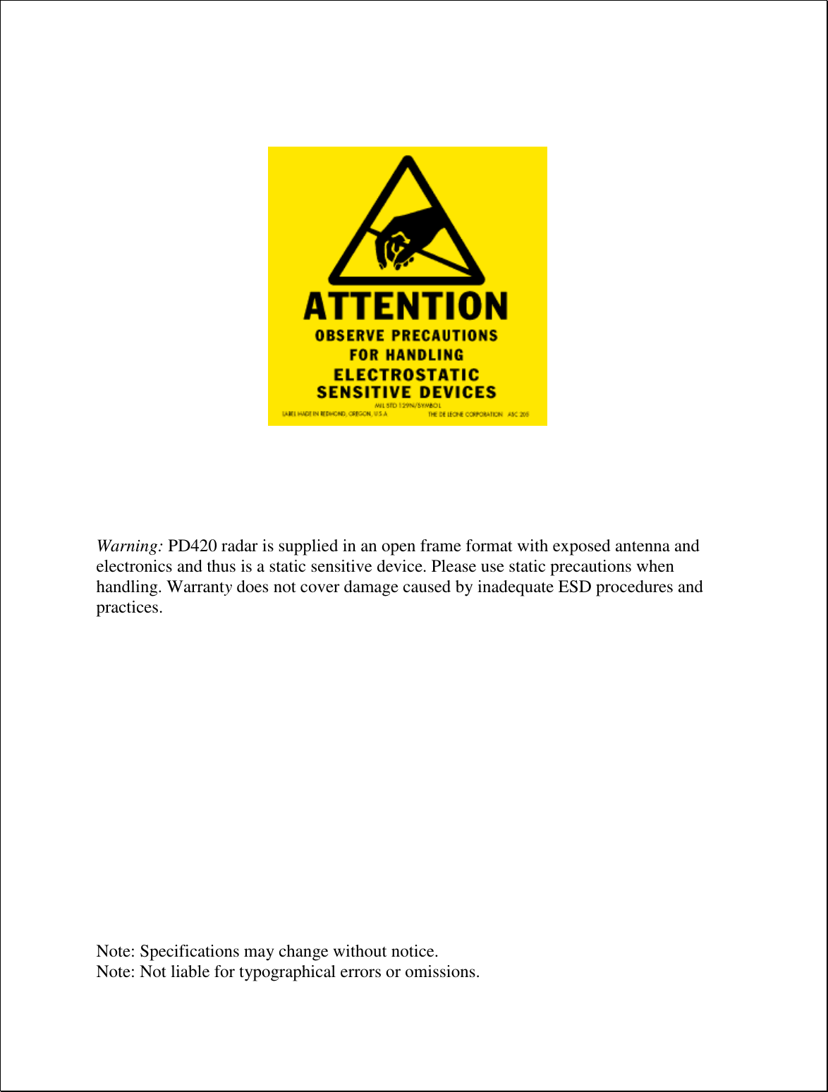                        Warning: PD420 radar is supplied in an open frame format with exposed antenna and electronics and thus is a static sensitive device. Please use static precautions when handling. Warranty does not cover damage caused by inadequate ESD procedures and practices.                 Note: Specifications may change without notice. Note: Not liable for typographical errors or omissions.