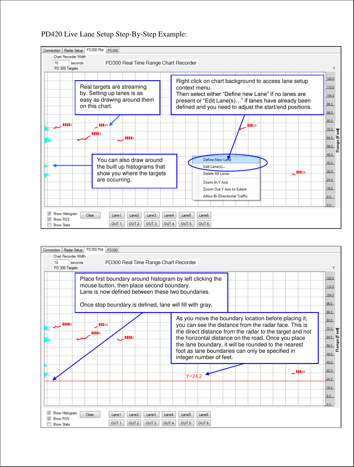 PD420 Live Lane Setup Step-By-Step Example:                                            Right click on chart background to access lane setup context menu. Then select either “Define new Lane” if no lanes are present or “Edit Lane(s)…” if lanes have already been defined and you need to adjust the start/end positions. Real targets are streaming by. Setting up lanes is as easy as drawing around them on this chart. Place first boundary around histogram by left clicking the mouse button, then place second boundary. Lane is now defined between these two boundaries.  Once stop boundary is defined, lane will fill with gray. You can also draw around the built up histograms that show you where the targets are occurring. As you move the boundary location before placing it, you can see the distance from the radar face. This is the direct distance from the radar to the target and not the horizontal distance on the road. Once you place the lane boundary, it will be rounded to the nearest foot as lane boundaries can only be specified in integer number of feet. 