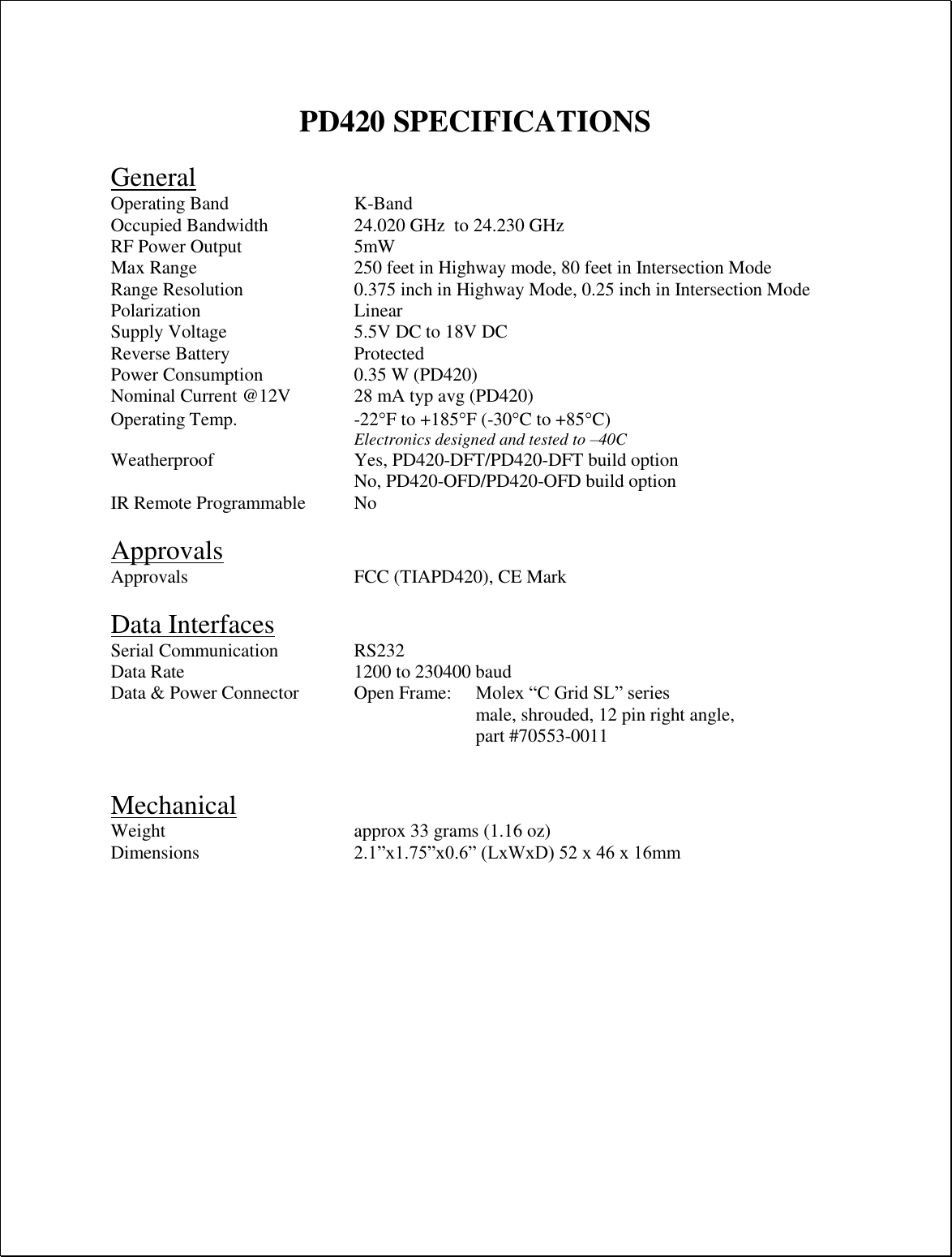  PD420 SPECIFICATIONS  General Operating Band     K-Band Occupied Bandwidth    24.020 GHz  to 24.230 GHz RF Power Output    5mW Max Range      250 feet in Highway mode, 80 feet in Intersection Mode Range Resolution    0.375 inch in Highway Mode, 0.25 inch in Intersection Mode Polarization      Linear Supply Voltage     5.5V DC to 18V DC Reverse Battery     Protected Power Consumption    0.35 W (PD420) Nominal Current @12V   28 mA typ avg (PD420) Operating Temp.  -22F to +185F (-30C to +85C) Electronics designed and tested to –40C Weatherproof      Yes, PD420-DFT/PD420-DFT build option No, PD420-OFD/PD420-OFD build option  IR Remote Programmable  No  Approvals Approvals      FCC (TIAPD420), CE Mark  Data Interfaces Serial Communication    RS232 Data Rate      1200 to 230400 baud Data &amp; Power Connector  Open Frame:   Molex “C Grid SL” series male, shrouded, 12 pin right angle,  part #70553-0011     Mechanical Weight       approx 33 grams (1.16 oz) Dimensions      2.1”x1.75”x0.6” (LxWxD) 52 x 46 x 16mm   