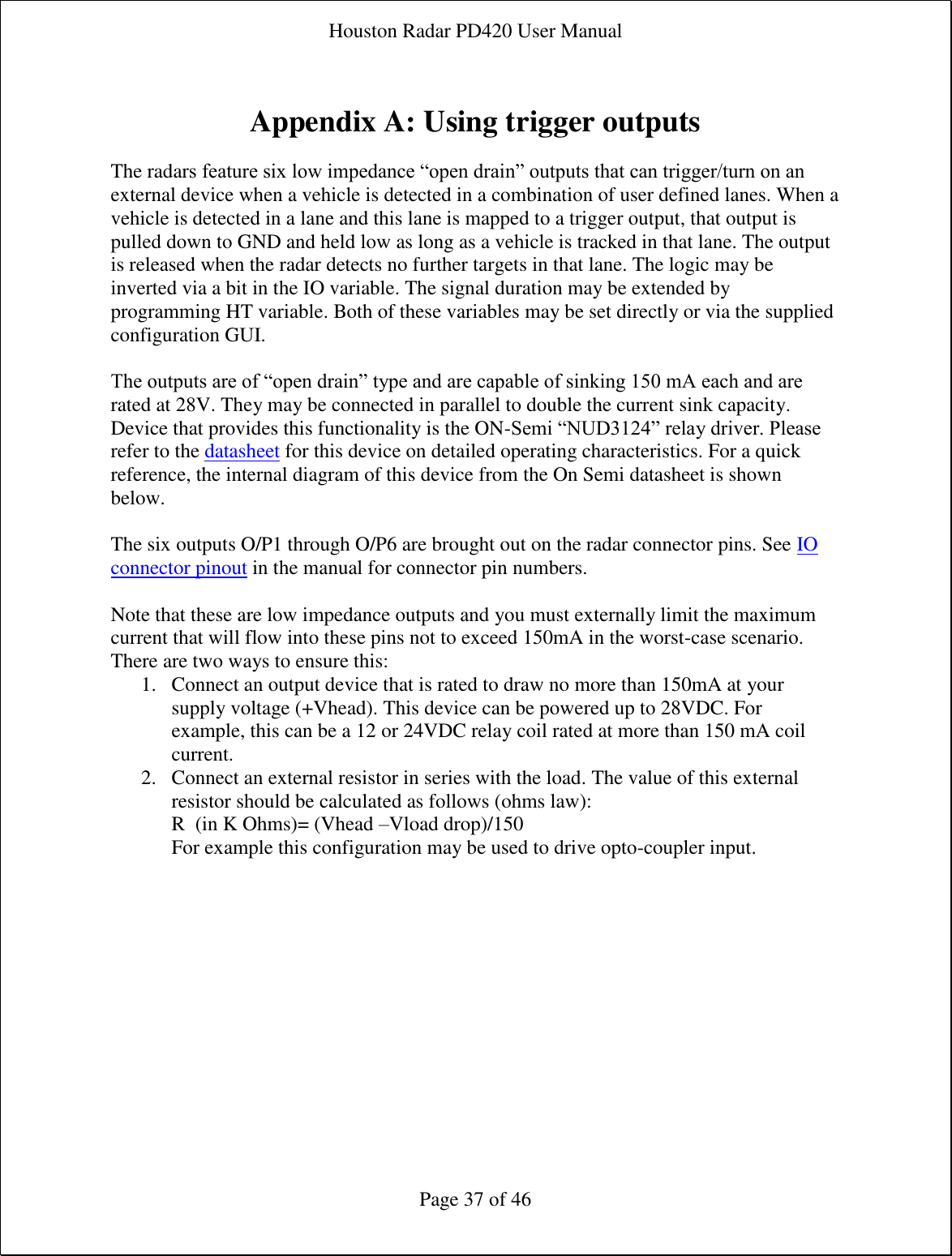 Houston Radar PD420 User Manual  Page 37 of 46  Appendix A: Using trigger outputs  The radars feature six low impedance “open drain” outputs that can trigger/turn on an external device when a vehicle is detected in a combination of user defined lanes. When a vehicle is detected in a lane and this lane is mapped to a trigger output, that output is pulled down to GND and held low as long as a vehicle is tracked in that lane. The output is released when the radar detects no further targets in that lane. The logic may be inverted via a bit in the IO variable. The signal duration may be extended by programming HT variable. Both of these variables may be set directly or via the supplied configuration GUI.  The outputs are of “open drain” type and are capable of sinking 150 mA each and are rated at 28V. They may be connected in parallel to double the current sink capacity. Device that provides this functionality is the ON-Semi “NUD3124” relay driver. Please refer to the datasheet for this device on detailed operating characteristics. For a quick reference, the internal diagram of this device from the On Semi datasheet is shown below.  The six outputs O/P1 through O/P6 are brought out on the radar connector pins. See IO connector pinout in the manual for connector pin numbers.  Note that these are low impedance outputs and you must externally limit the maximum current that will flow into these pins not to exceed 150mA in the worst-case scenario. There are two ways to ensure this: 1. Connect an output device that is rated to draw no more than 150mA at your supply voltage (+Vhead). This device can be powered up to 28VDC. For example, this can be a 12 or 24VDC relay coil rated at more than 150 mA coil current. 2. Connect an external resistor in series with the load. The value of this external resistor should be calculated as follows (ohms law): R  (in K Ohms)= (Vhead –Vload drop)/150 For example this configuration may be used to drive opto-coupler input. 
