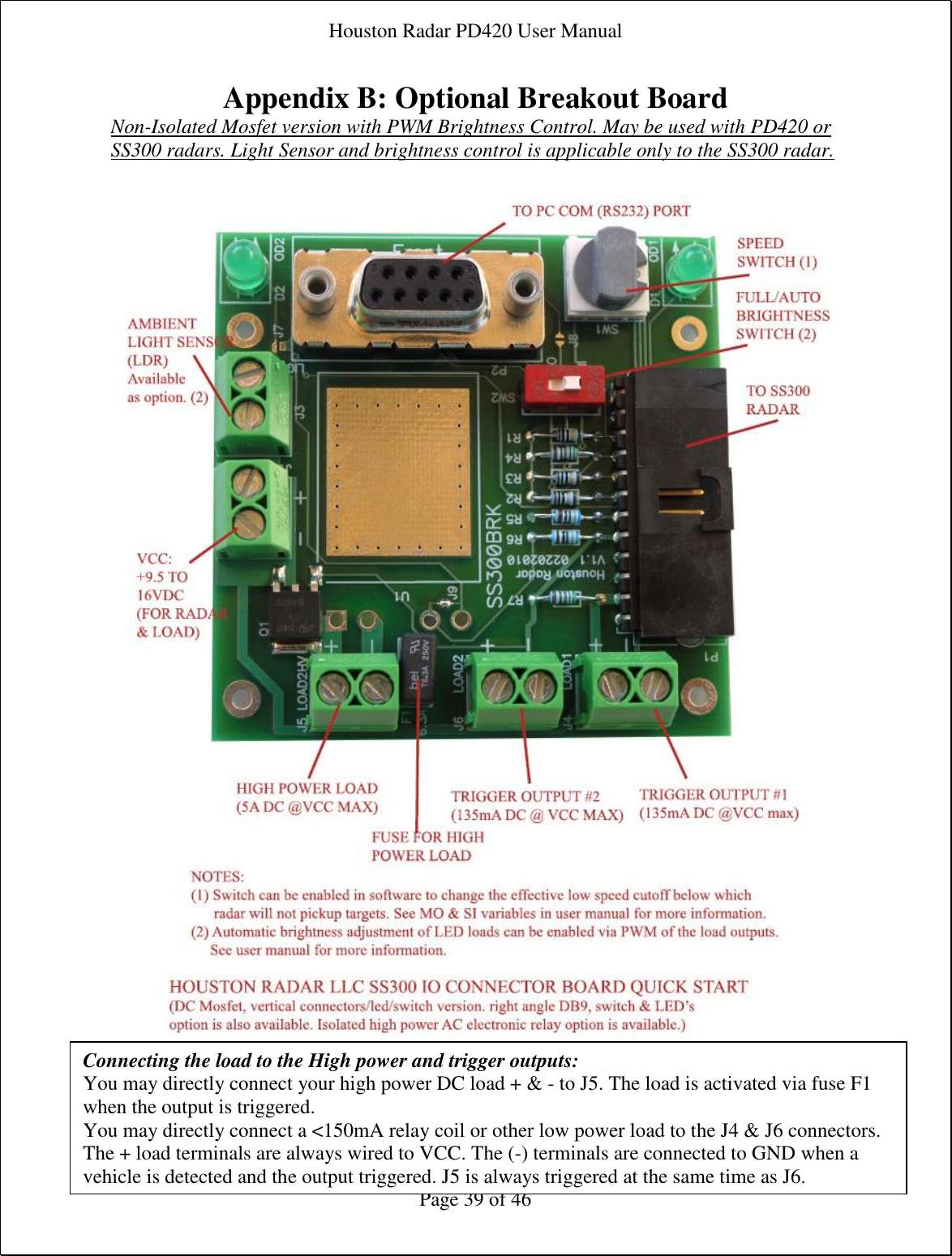 Houston Radar PD420 User Manual  Page 39 of 46 Appendix B: Optional Breakout Board Non-Isolated Mosfet version with PWM Brightness Control. May be used with PD420 or SS300 radars. Light Sensor and brightness control is applicable only to the SS300 radar.      Connecting the load to the High power and trigger outputs: You may directly connect your high power DC load + &amp; - to J5. The load is activated via fuse F1 when the output is triggered. You may directly connect a &lt;150mA relay coil or other low power load to the J4 &amp; J6 connectors. The + load terminals are always wired to VCC. The (-) terminals are connected to GND when a vehicle is detected and the output triggered. J5 is always triggered at the same time as J6.   