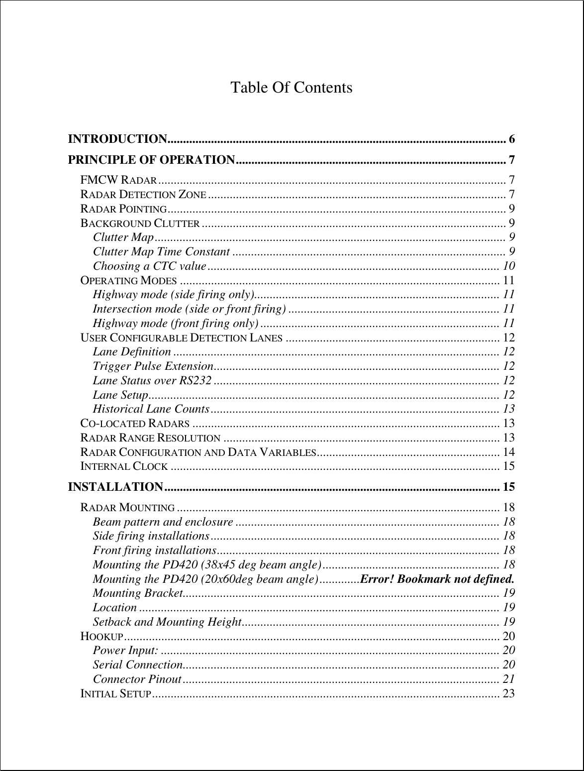   Table Of Contents   INTRODUCTION............................................................................................................. 6 PRINCIPLE OF OPERATION ....................................................................................... 7 FMCW RADAR ................................................................................................................ 7 RADAR DETECTION ZONE ................................................................................................ 7 RADAR POINTING ............................................................................................................. 9 BACKGROUND CLUTTER .................................................................................................. 9 Clutter Map ................................................................................................................. 9 Clutter Map Time Constant ........................................................................................ 9 Choosing a CTC value .............................................................................................. 10 OPERATING MODES ....................................................................................................... 11 Highway mode (side firing only) ............................................................................... 11 Intersection mode (side or front firing) .................................................................... 11 Highway mode (front firing only) ............................................................................. 11 USER CONFIGURABLE DETECTION LANES ..................................................................... 12 Lane Definition ......................................................................................................... 12 Trigger Pulse Extension ............................................................................................ 12 Lane Status over RS232 ............................................................................................ 12 Lane Setup ................................................................................................................. 12 Historical Lane Counts ............................................................................................. 13 CO-LOCATED RADARS ................................................................................................... 13 RADAR RANGE RESOLUTION ......................................................................................... 13 RADAR CONFIGURATION AND DATA VARIABLES........................................................... 14 INTERNAL CLOCK .......................................................................................................... 15 INSTALLATION ............................................................................................................ 15 RADAR MOUNTING ........................................................................................................ 18 Beam pattern and enclosure ..................................................................................... 18 Side firing installations ............................................................................................. 18 Front firing installations ........................................................................................... 18 Mounting the PD420 (38x45 deg beam angle) ......................................................... 18 Mounting the PD420 (20x60deg beam angle) ............. Error! Bookmark not defined. Mounting Bracket...................................................................................................... 19 Location .................................................................................................................... 19 Setback and Mounting Height ................................................................................... 19 HOOKUP ......................................................................................................................... 20 Power Input: ............................................................................................................. 20 Serial Connection...................................................................................................... 20 Connector Pinout ...................................................................................................... 21 INITIAL SETUP ................................................................................................................ 23 