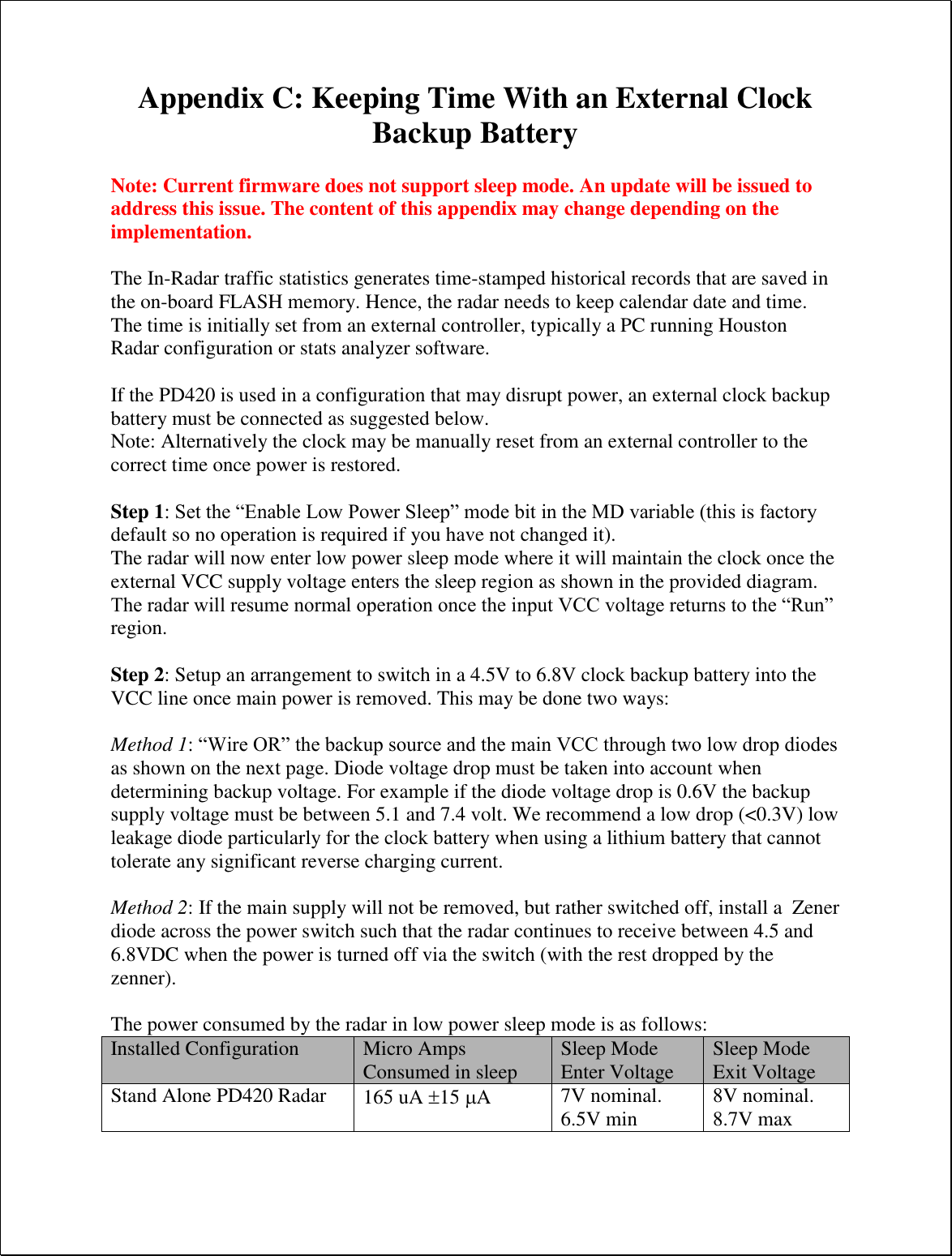 Appendix C: Keeping Time With an External Clock Backup Battery  Note: Current firmware does not support sleep mode. An update will be issued to address this issue. The content of this appendix may change depending on the implementation.  The In-Radar traffic statistics generates time-stamped historical records that are saved in the on-board FLASH memory. Hence, the radar needs to keep calendar date and time. The time is initially set from an external controller, typically a PC running Houston Radar configuration or stats analyzer software.  If the PD420 is used in a configuration that may disrupt power, an external clock backup battery must be connected as suggested below. Note: Alternatively the clock may be manually reset from an external controller to the correct time once power is restored.  Step 1: Set the “Enable Low Power Sleep” mode bit in the MD variable (this is factory default so no operation is required if you have not changed it). The radar will now enter low power sleep mode where it will maintain the clock once the external VCC supply voltage enters the sleep region as shown in the provided diagram. The radar will resume normal operation once the input VCC voltage returns to the “Run” region.   Step 2: Setup an arrangement to switch in a 4.5V to 6.8V clock backup battery into the VCC line once main power is removed. This may be done two ways:  Method 1: “Wire OR” the backup source and the main VCC through two low drop diodes as shown on the next page. Diode voltage drop must be taken into account when determining backup voltage. For example if the diode voltage drop is 0.6V the backup supply voltage must be between 5.1 and 7.4 volt. We recommend a low drop (&lt;0.3V) low leakage diode particularly for the clock battery when using a lithium battery that cannot tolerate any significant reverse charging current.  Method 2: If the main supply will not be removed, but rather switched off, install a  Zener diode across the power switch such that the radar continues to receive between 4.5 and 6.8VDC when the power is turned off via the switch (with the rest dropped by the zenner).  The power consumed by the radar in low power sleep mode is as follows: Installed Configuration Micro Amps Consumed in sleep Sleep Mode Enter Voltage Sleep Mode Exit Voltage Stand Alone PD420 Radar 165 uA 15 A 7V nominal. 6.5V min 8V nominal. 8.7V max 
