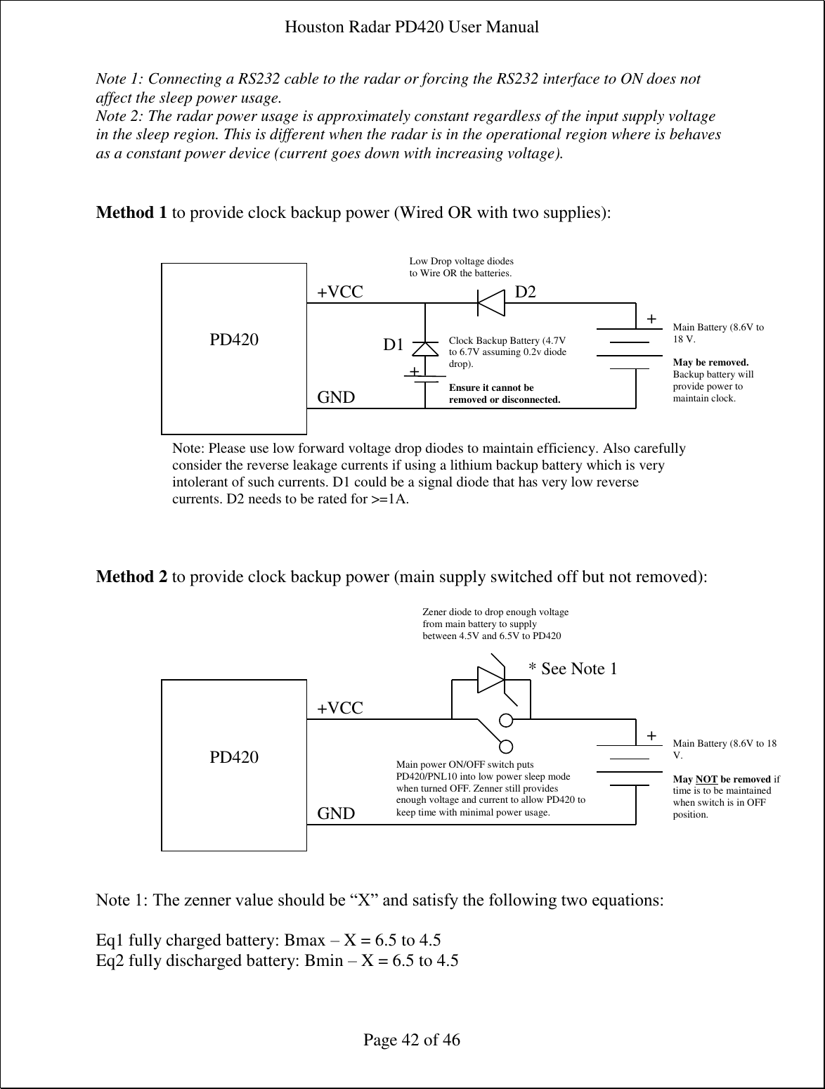 Houston Radar PD420 User Manual  Page 42 of 46 Note 1: Connecting a RS232 cable to the radar or forcing the RS232 interface to ON does not affect the sleep power usage. Note 2: The radar power usage is approximately constant regardless of the input supply voltage in the sleep region. This is different when the radar is in the operational region where is behaves as a constant power device (current goes down with increasing voltage).   Method 1 to provide clock backup power (Wired OR with two supplies):                  Method 2 to provide clock backup power (main supply switched off but not removed):                Note 1: The zenner value should be “X” and satisfy the following two equations:  Eq1 fully charged battery: Bmax – X = 6.5 to 4.5 Eq2 fully discharged battery: Bmin – X = 6.5 to 4.5    PD420    +VCC GND Clock Backup Battery (4.7V to 6.7V assuming 0.2v diode drop).  Ensure it cannot be removed or disconnected. Main Battery (8.6V to 18 V.  May be removed. Backup battery will provide power to maintain clock. Low Drop voltage diodes to Wire OR the batteries. + +    PD420  +VCC GND Main Battery (8.6V to 18 V.  May NOT be removed if time is to be maintained when switch is in OFF position. Zener diode to drop enough voltage from main battery to supply between 4.5V and 6.5V to PD420 + Main power ON/OFF switch puts PD420/PNL10 into low power sleep mode when turned OFF. Zenner still provides enough voltage and current to allow PD420 to keep time with minimal power usage. * See Note 1 Note: Please use low forward voltage drop diodes to maintain efficiency. Also carefully consider the reverse leakage currents if using a lithium backup battery which is very intolerant of such currents. D1 could be a signal diode that has very low reverse currents. D2 needs to be rated for &gt;=1A. D1 D2 