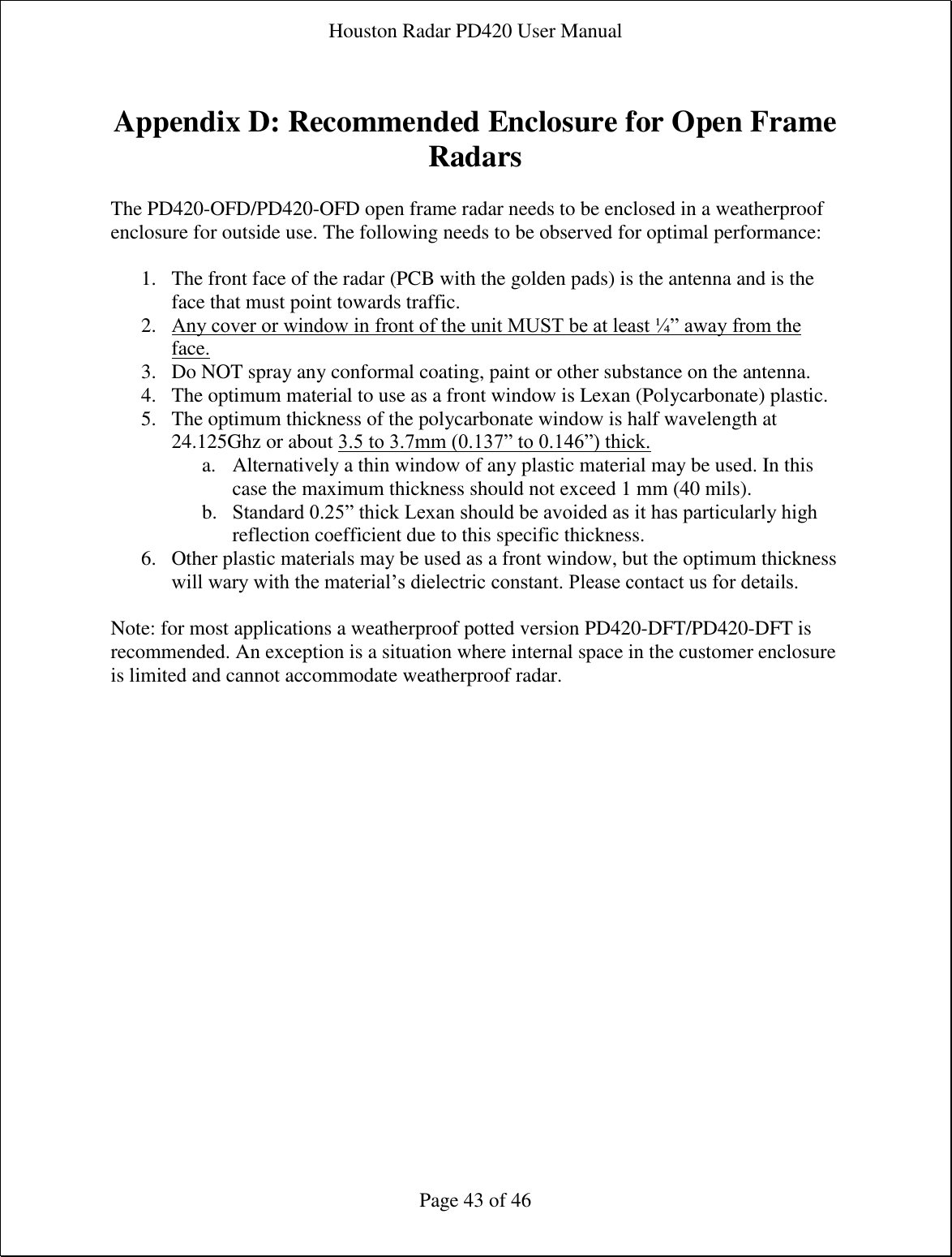 Houston Radar PD420 User Manual  Page 43 of 46  Appendix D: Recommended Enclosure for Open Frame Radars  The PD420-OFD/PD420-OFD open frame radar needs to be enclosed in a weatherproof enclosure for outside use. The following needs to be observed for optimal performance:  1. The front face of the radar (PCB with the golden pads) is the antenna and is the face that must point towards traffic. 2. Any cover or window in front of the unit MUST be at least ¼” away from the face. 3. Do NOT spray any conformal coating, paint or other substance on the antenna. 4. The optimum material to use as a front window is Lexan (Polycarbonate) plastic. 5. The optimum thickness of the polycarbonate window is half wavelength at 24.125Ghz or about 3.5 to 3.7mm (0.137” to 0.146”) thick. a. Alternatively a thin window of any plastic material may be used. In this case the maximum thickness should not exceed 1 mm (40 mils). b. Standard 0.25” thick Lexan should be avoided as it has particularly high reflection coefficient due to this specific thickness. 6. Other plastic materials may be used as a front window, but the optimum thickness will wary with the material’s dielectric constant. Please contact us for details.  Note: for most applications a weatherproof potted version PD420-DFT/PD420-DFT is recommended. An exception is a situation where internal space in the customer enclosure is limited and cannot accommodate weatherproof radar.  