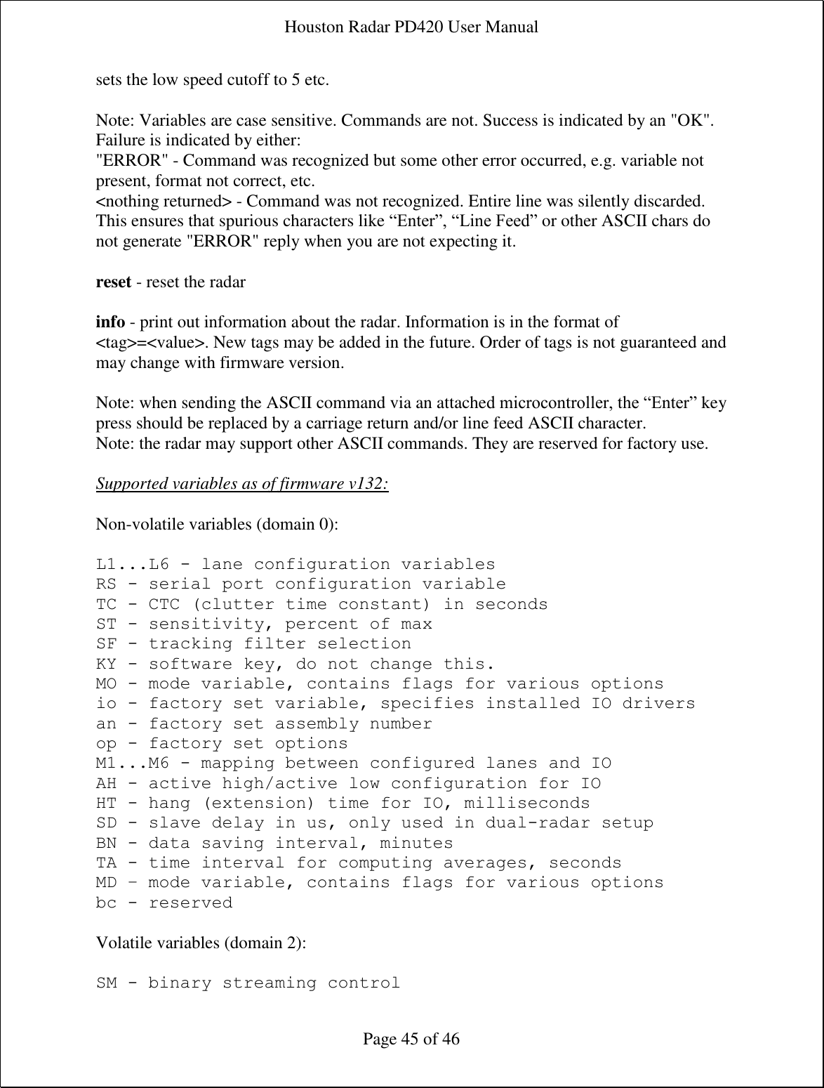 Houston Radar PD420 User Manual  Page 45 of 46 sets the low speed cutoff to 5 etc.   Note: Variables are case sensitive. Commands are not. Success is indicated by an &quot;OK&quot;. Failure is indicated by either:  &quot;ERROR&quot; - Command was recognized but some other error occurred, e.g. variable not present, format not correct, etc.  &lt;nothing returned&gt; - Command was not recognized. Entire line was silently discarded. This ensures that spurious characters like “Enter”, “Line Feed” or other ASCII chars do not generate &quot;ERROR&quot; reply when you are not expecting it.  reset - reset the radar  info - print out information about the radar. Information is in the format of &lt;tag&gt;=&lt;value&gt;. New tags may be added in the future. Order of tags is not guaranteed and may change with firmware version.   Note: when sending the ASCII command via an attached microcontroller, the “Enter” key press should be replaced by a carriage return and/or line feed ASCII character. Note: the radar may support other ASCII commands. They are reserved for factory use.  Supported variables as of firmware v132:  Non-volatile variables (domain 0):  L1...L6 - lane configuration variables RS - serial port configuration variable TC - CTC (clutter time constant) in seconds ST - sensitivity, percent of max SF - tracking filter selection KY - software key, do not change this. MO - mode variable, contains flags for various options io - factory set variable, specifies installed IO drivers an - factory set assembly number op - factory set options M1...M6 - mapping between configured lanes and IO AH - active high/active low configuration for IO HT - hang (extension) time for IO, milliseconds SD - slave delay in us, only used in dual-radar setup BN - data saving interval, minutes TA - time interval for computing averages, seconds MD – mode variable, contains flags for various options bc - reserved  Volatile variables (domain 2):  SM - binary streaming control 