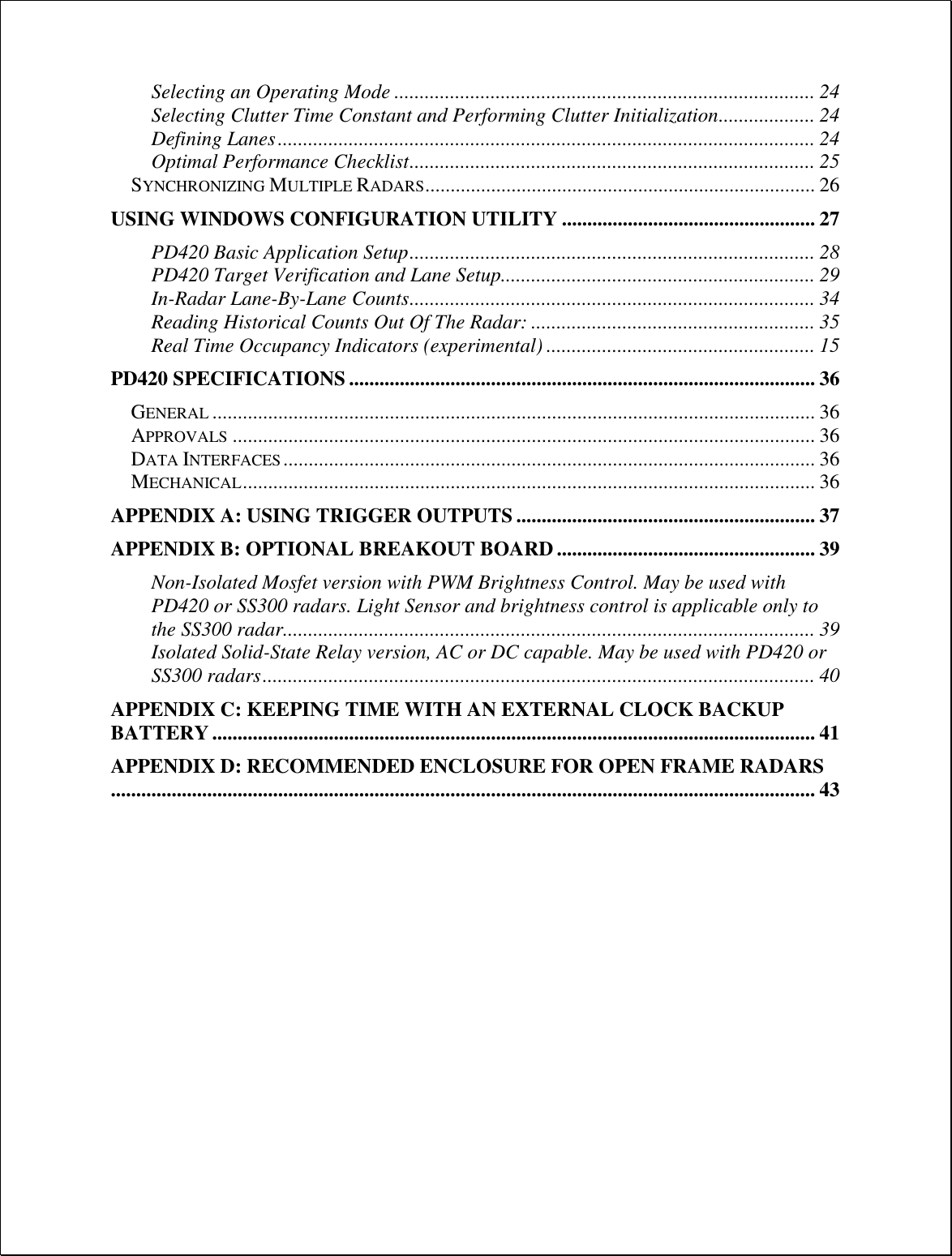 Selecting an Operating Mode ................................................................................... 24 Selecting Clutter Time Constant and Performing Clutter Initialization ................... 24 Defining Lanes .......................................................................................................... 24 Optimal Performance Checklist ................................................................................ 25 SYNCHRONIZING MULTIPLE RADARS ............................................................................. 26 USING WINDOWS CONFIGURATION UTILITY .................................................. 27 PD420 Basic Application Setup ................................................................................ 28 PD420 Target Verification and Lane Setup.............................................................. 29 In-Radar Lane-By-Lane Counts ................................................................................ 34 Reading Historical Counts Out Of The Radar: ........................................................ 35 Real Time Occupancy Indicators (experimental) ..................................................... 15 PD420 SPECIFICATIONS ............................................................................................ 36 GENERAL ....................................................................................................................... 36 APPROVALS ................................................................................................................... 36 DATA INTERFACES ......................................................................................................... 36 MECHANICAL ................................................................................................................. 36 APPENDIX A: USING TRIGGER OUTPUTS ........................................................... 37 APPENDIX B: OPTIONAL BREAKOUT BOARD ................................................... 39 Non-Isolated Mosfet version with PWM Brightness Control. May be used with PD420 or SS300 radars. Light Sensor and brightness control is applicable only to the SS300 radar......................................................................................................... 39 Isolated Solid-State Relay version, AC or DC capable. May be used with PD420 or SS300 radars ............................................................................................................. 40 APPENDIX C: KEEPING TIME WITH AN EXTERNAL CLOCK BACKUP BATTERY ....................................................................................................................... 41 APPENDIX D: RECOMMENDED ENCLOSURE FOR OPEN FRAME RADARS........................................................................................................................................... 43  