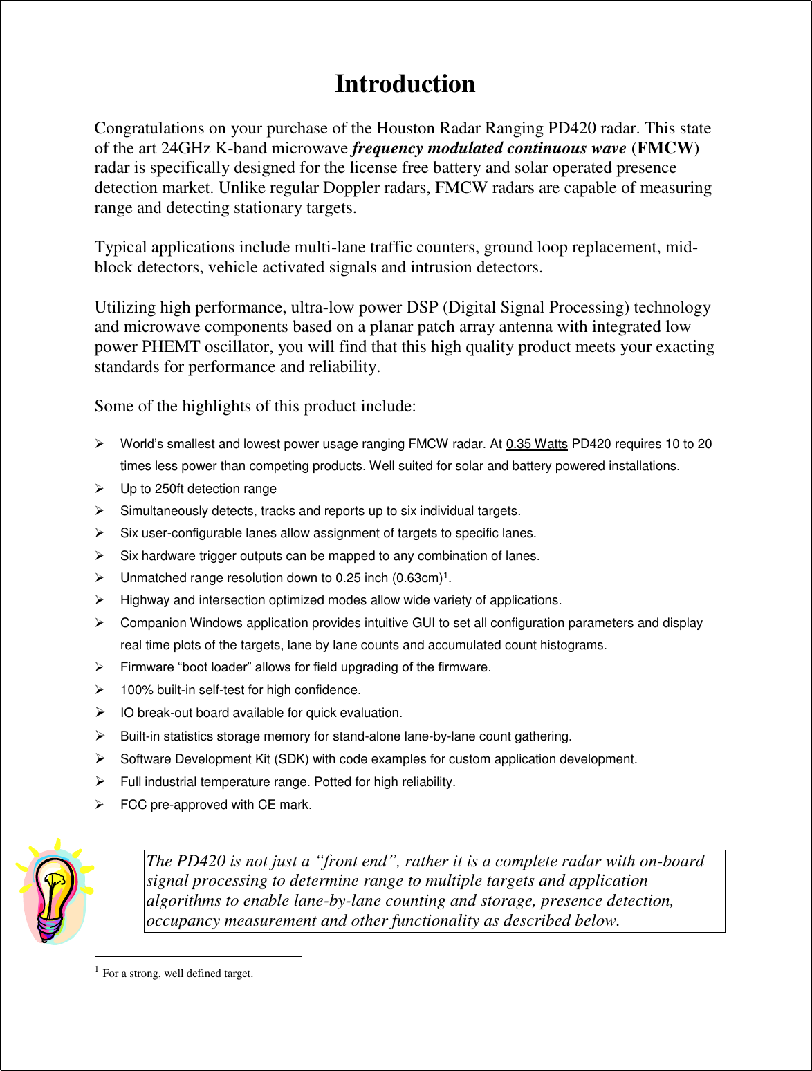 Introduction  Congratulations on your purchase of the Houston Radar Ranging PD420 radar. This state of the art 24GHz K-band microwave frequency modulated continuous wave (FMCW) radar is specifically designed for the license free battery and solar operated presence detection market. Unlike regular Doppler radars, FMCW radars are capable of measuring range and detecting stationary targets.   Typical applications include multi-lane traffic counters, ground loop replacement, mid-block detectors, vehicle activated signals and intrusion detectors.  Utilizing high performance, ultra-low power DSP (Digital Signal Processing) technology and microwave components based on a planar patch array antenna with integrated low power PHEMT oscillator, you will find that this high quality product meets your exacting standards for performance and reliability.  Some of the highlights of this product include:   World’s smallest and lowest power usage ranging FMCW radar. At 0.35 Watts PD420 requires 10 to 20 times less power than competing products. Well suited for solar and battery powered installations.   Up to 250ft detection range   Simultaneously detects, tracks and reports up to six individual targets.   Six user-configurable lanes allow assignment of targets to specific lanes.   Six hardware trigger outputs can be mapped to any combination of lanes.   Unmatched range resolution down to 0.25 inch (0.63cm)1.   Highway and intersection optimized modes allow wide variety of applications.   Companion Windows application provides intuitive GUI to set all configuration parameters and display real time plots of the targets, lane by lane counts and accumulated count histograms.  Firmware “boot loader” allows for field upgrading of the firmware.   100% built-in self-test for high confidence.  IO break-out board available for quick evaluation.  Built-in statistics storage memory for stand-alone lane-by-lane count gathering.  Software Development Kit (SDK) with code examples for custom application development.  Full industrial temperature range. Potted for high reliability.   FCC pre-approved with CE mark.   The PD420 is not just a “front end”, rather it is a complete radar with on-board signal processing to determine range to multiple targets and application algorithms to enable lane-by-lane counting and storage, presence detection, occupancy measurement and other functionality as described below.                                                  1 For a strong, well defined target. 