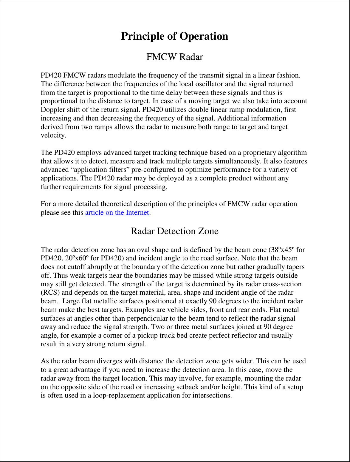 Principle of Operation  FMCW Radar  PD420 FMCW radars modulate the frequency of the transmit signal in a linear fashion. The difference between the frequencies of the local oscillator and the signal returned from the target is proportional to the time delay between these signals and thus is proportional to the distance to target. In case of a moving target we also take into account Doppler shift of the return signal. PD420 utilizes double linear ramp modulation, first increasing and then decreasing the frequency of the signal. Additional information derived from two ramps allows the radar to measure both range to target and target velocity.  The PD420 employs advanced target tracking technique based on a proprietary algorithm that allows it to detect, measure and track multiple targets simultaneously. It also features advanced “application filters” pre-configured to optimize performance for a variety of applications. The PD420 radar may be deployed as a complete product without any further requirements for signal processing.  For a more detailed theoretical description of the principles of FMCW radar operation please see this article on the Internet.  Radar Detection Zone  The radar detection zone has an oval shape and is defined by the beam cone (38ºx45º for PD420, 20ºx60º for PD420) and incident angle to the road surface. Note that the beam does not cutoff abruptly at the boundary of the detection zone but rather gradually tapers off. Thus weak targets near the boundaries may be missed while strong targets outside may still get detected. The strength of the target is determined by its radar cross-section (RCS) and depends on the target material, area, shape and incident angle of the radar beam.  Large flat metallic surfaces positioned at exactly 90 degrees to the incident radar beam make the best targets. Examples are vehicle sides, front and rear ends. Flat metal surfaces at angles other than perpendicular to the beam tend to reflect the radar signal away and reduce the signal strength. Two or three metal surfaces joined at 90 degree angle, for example a corner of a pickup truck bed create perfect reflector and usually result in a very strong return signal.  As the radar beam diverges with distance the detection zone gets wider. This can be used to a great advantage if you need to increase the detection area. In this case, move the radar away from the target location. This may involve, for example, mounting the radar on the opposite side of the road or increasing setback and/or height. This kind of a setup is often used in a loop-replacement application for intersections.  