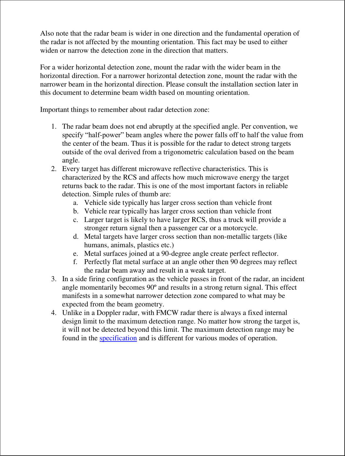 Also note that the radar beam is wider in one direction and the fundamental operation of the radar is not affected by the mounting orientation. This fact may be used to either widen or narrow the detection zone in the direction that matters.  For a wider horizontal detection zone, mount the radar with the wider beam in the horizontal direction. For a narrower horizontal detection zone, mount the radar with the narrower beam in the horizontal direction. Please consult the installation section later in this document to determine beam width based on mounting orientation.  Important things to remember about radar detection zone:  1. The radar beam does not end abruptly at the specified angle. Per convention, we specify “half-power” beam angles where the power falls off to half the value from the center of the beam. Thus it is possible for the radar to detect strong targets outside of the oval derived from a trigonometric calculation based on the beam angle. 2. Every target has different microwave reflective characteristics. This is characterized by the RCS and affects how much microwave energy the target returns back to the radar. This is one of the most important factors in reliable detection. Simple rules of thumb are: a. Vehicle side typically has larger cross section than vehicle front b. Vehicle rear typically has larger cross section than vehicle front c. Larger target is likely to have larger RCS, thus a truck will provide a stronger return signal then a passenger car or a motorcycle. d. Metal targets have larger cross section than non-metallic targets (like humans, animals, plastics etc.) e. Metal surfaces joined at a 90-degree angle create perfect reflector. f. Perfectly flat metal surface at an angle other then 90 degrees may reflect the radar beam away and result in a weak target. 3. In a side firing configuration as the vehicle passes in front of the radar, an incident angle momentarily becomes 90º and results in a strong return signal. This effect manifests in a somewhat narrower detection zone compared to what may be expected from the beam geometry. 4. Unlike in a Doppler radar, with FMCW radar there is always a fixed internal design limit to the maximum detection range. No matter how strong the target is, it will not be detected beyond this limit. The maximum detection range may be found in the specification and is different for various modes of operation.  