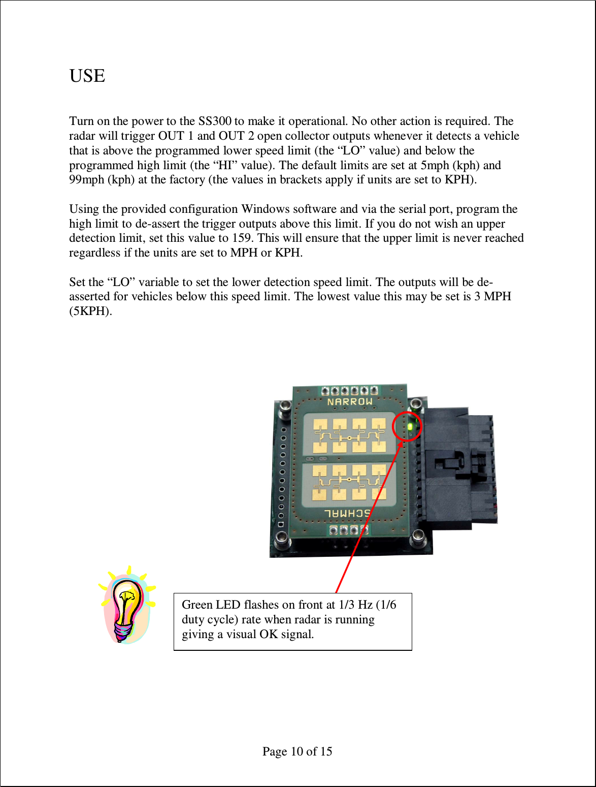  Page 10 of 15  USE  Turn on the power to the SS300 to make it operational. No other action is required. The radar will trigger OUT 1 and OUT 2 open collector outputs whenever it detects a vehicle that is above the programmed lower speed limit (the “LO” value) and below the programmed high limit (the “HI” value). The default limits are set at 5mph (kph) and 99mph (kph) at the factory (the values in brackets apply if units are set to KPH).  Using the provided configuration Windows software and via the serial port, program the high limit to de-assert the trigger outputs above this limit. If you do not wish an upper detection limit, set this value to 159. This will ensure that the upper limit is never reached regardless if the units are set to MPH or KPH.  Set the “LO” variable to set the lower detection speed limit. The outputs will be de-asserted for vehicles below this speed limit. The lowest value this may be set is 3 MPH (5KPH).  Green LED flashes on front at 1/3 Hz (1/6 duty cycle) rate when radar is running giving a visual OK signal. 