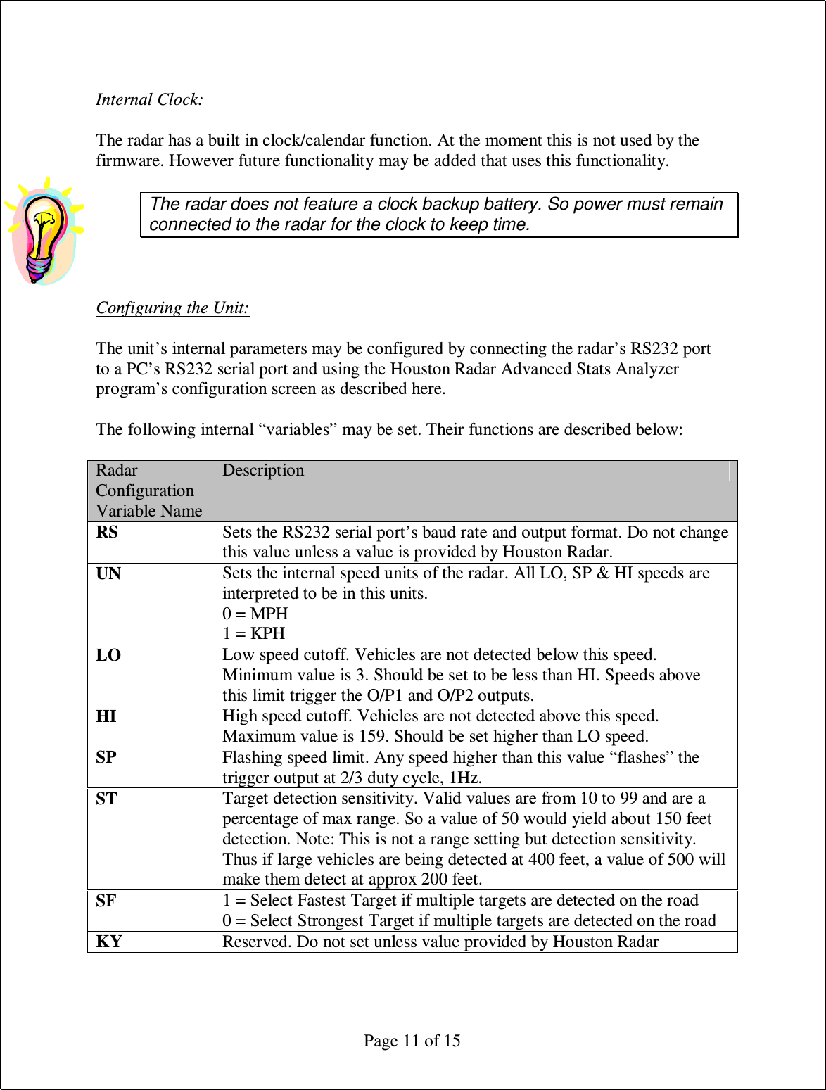  Page 11 of 15  Internal Clock:  The radar has a built in clock/calendar function. At the moment this is not used by the firmware. However future functionality may be added that uses this functionality.  The radar does not feature a clock backup battery. So power must remain connected to the radar for the clock to keep time.    Configuring the Unit:  The unit’s internal parameters may be configured by connecting the radar’s RS232 port to a PC’s RS232 serial port and using the Houston Radar Advanced Stats Analyzer program’s configuration screen as described here.  The following internal “variables” may be set. Their functions are described below:  Radar Configuration Variable Name Description RS  Sets the RS232 serial port’s baud rate and output format. Do not change this value unless a value is provided by Houston Radar. UN  Sets the internal speed units of the radar. All LO, SP &amp; HI speeds are interpreted to be in this units. 0 = MPH 1 = KPH LO  Low speed cutoff. Vehicles are not detected below this speed. Minimum value is 3. Should be set to be less than HI. Speeds above this limit trigger the O/P1 and O/P2 outputs. HI  High speed cutoff. Vehicles are not detected above this speed. Maximum value is 159. Should be set higher than LO speed. SP  Flashing speed limit. Any speed higher than this value “flashes” the trigger output at 2/3 duty cycle, 1Hz. ST  Target detection sensitivity. Valid values are from 10 to 99 and are a percentage of max range. So a value of 50 would yield about 150 feet detection. Note: This is not a range setting but detection sensitivity. Thus if large vehicles are being detected at 400 feet, a value of 500 will make them detect at approx 200 feet. SF  1 = Select Fastest Target if multiple targets are detected on the road 0 = Select Strongest Target if multiple targets are detected on the road KY  Reserved. Do not set unless value provided by Houston Radar   