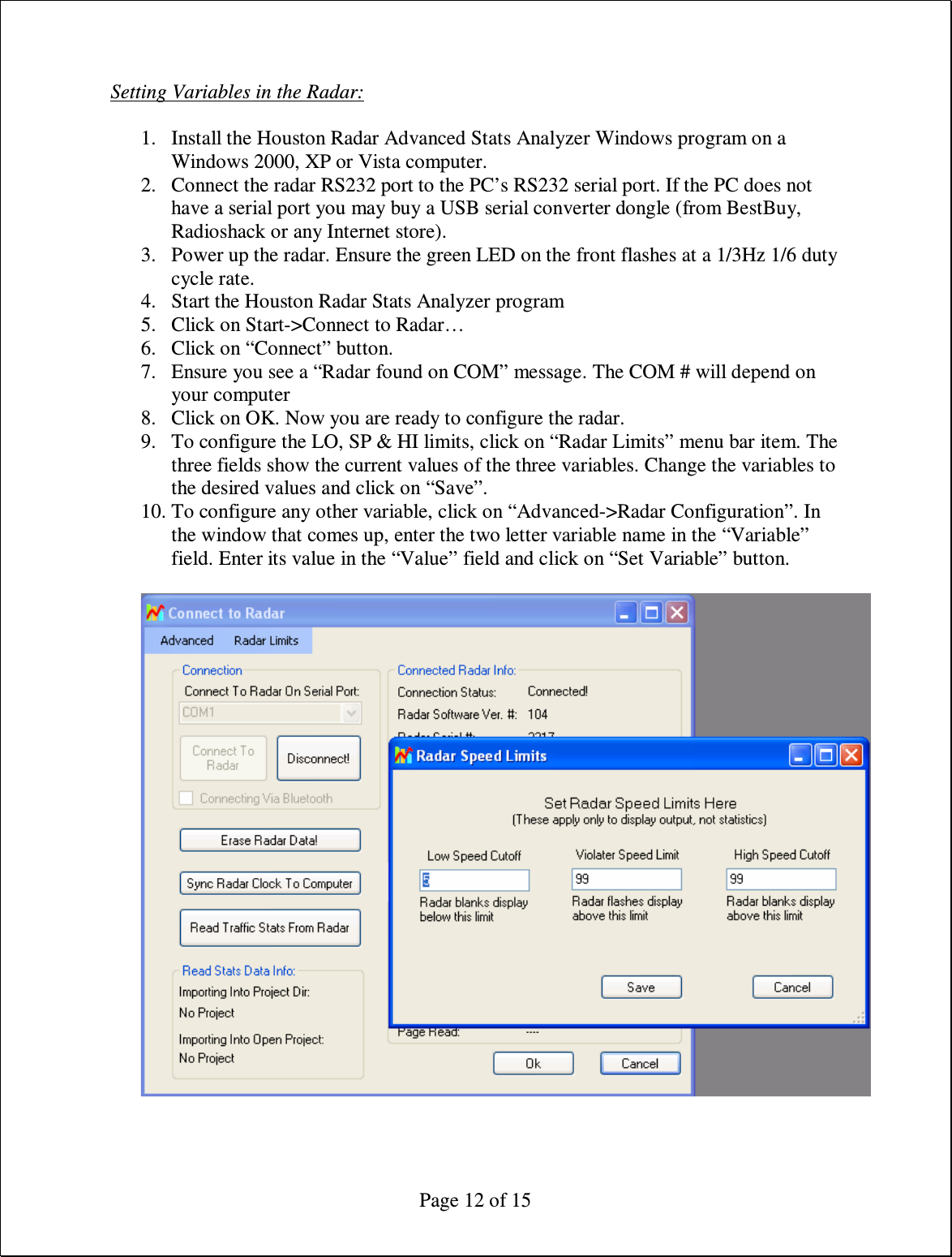  Page 12 of 15 Setting Variables in the Radar:  1. Install the Houston Radar Advanced Stats Analyzer Windows program on a Windows 2000, XP or Vista computer. 2. Connect the radar RS232 port to the PC’s RS232 serial port. If the PC does not have a serial port you may buy a USB serial converter dongle (from BestBuy, Radioshack or any Internet store). 3. Power up the radar. Ensure the green LED on the front flashes at a 1/3Hz 1/6 duty cycle rate. 4. Start the Houston Radar Stats Analyzer program 5. Click on Start-&gt;Connect to Radar… 6. Click on “Connect” button. 7. Ensure you see a “Radar found on COM” message. The COM # will depend on your computer 8. Click on OK. Now you are ready to configure the radar. 9. To configure the LO, SP &amp; HI limits, click on “Radar Limits” menu bar item. The three fields show the current values of the three variables. Change the variables to the desired values and click on “Save”. 10. To configure any other variable, click on “Advanced-&gt;Radar Configuration”. In the window that comes up, enter the two letter variable name in the “Variable” field. Enter its value in the “Value” field and click on “Set Variable” button.  