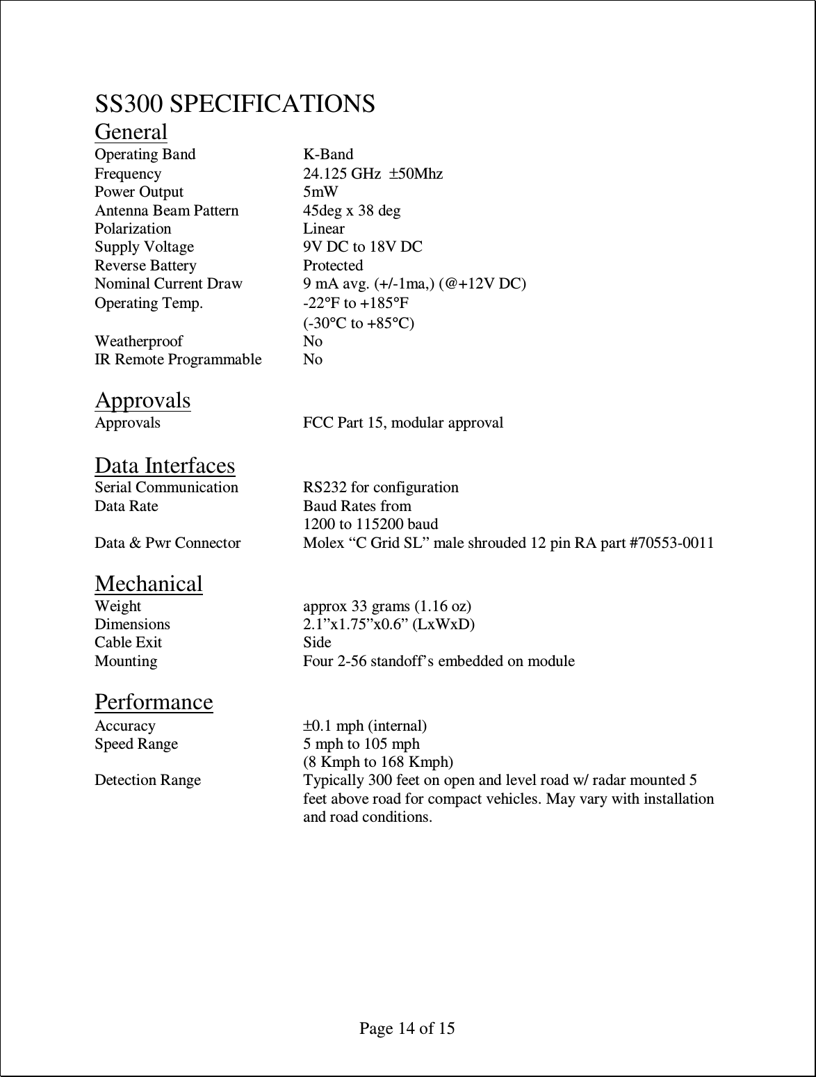  Page 14 of 15  SS300 SPECIFICATIONS General Operating Band     K-Band Frequency      24.125 GHz  ±50Mhz Power Output      5mW Antenna Beam Pattern    45deg x 38 deg       Polarization      Linear Supply Voltage     9V DC to 18V DC Reverse Battery     Protected Nominal Current Draw    9 mA avg. (+/-1ma,) (@+12V DC) Operating Temp.    -22°F to +185°F         (-30°C to +85°C) Weatherproof      No IR Remote Programmable  No  Approvals Approvals      FCC Part 15, modular approval  Data Interfaces Serial Communication    RS232 for configuration Data Rate      Baud Rates from 1200 to 115200 baud Data &amp; Pwr Connector    Molex “C Grid SL” male shrouded 12 pin RA part #70553-0011      Mechanical Weight       approx 33 grams (1.16 oz) Dimensions      2.1”x1.75”x0.6” (LxWxD) Cable Exit      Side Mounting      Four 2-56 standoff’s embedded on module  Performance Accuracy      ±0.1 mph (internal) Speed Range      5 mph to 105 mph         (8 Kmph to 168 Kmph)  Detection Range  Typically 300 feet on open and level road w/ radar mounted 5 feet above road for compact vehicles. May vary with installation and road conditions.  