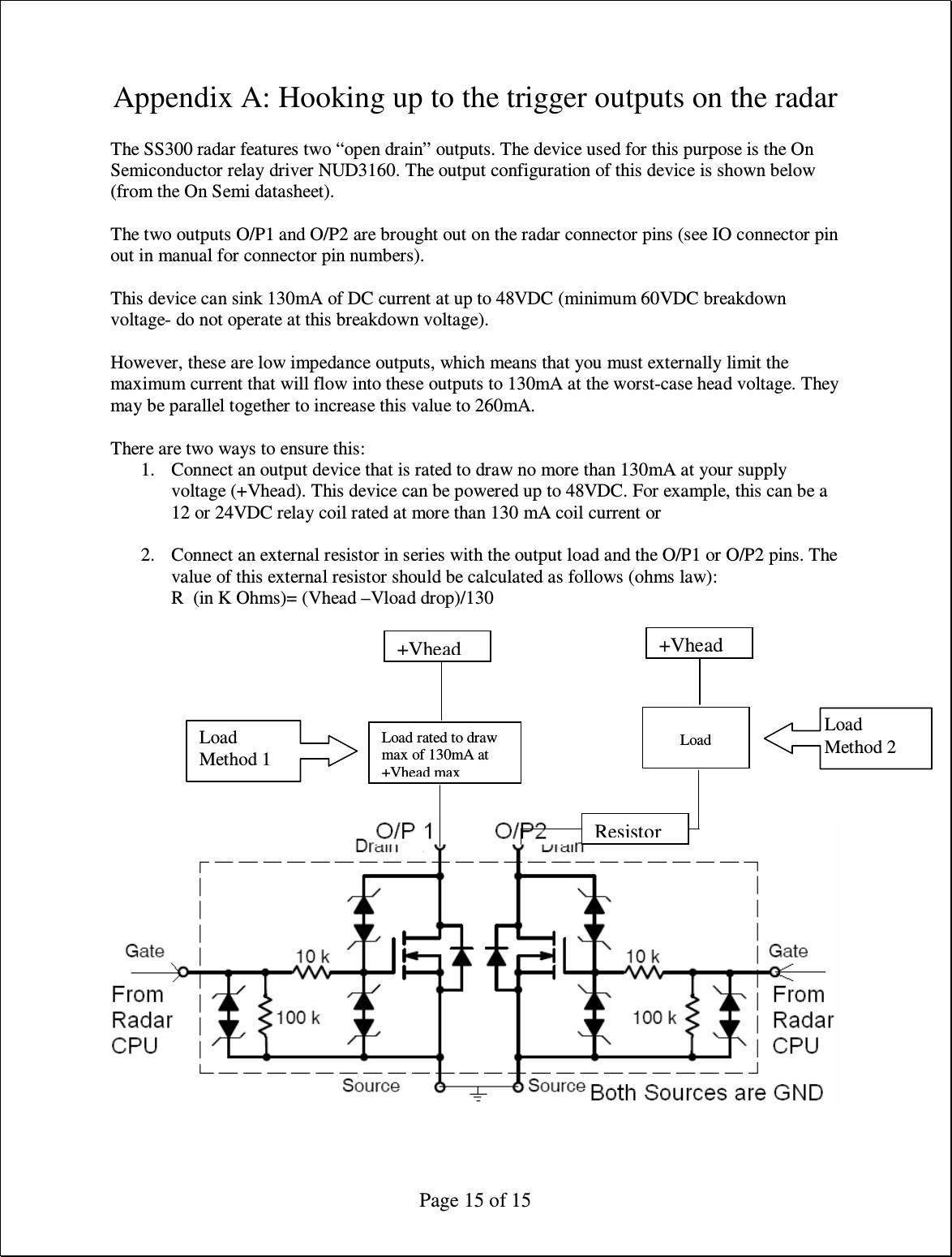  Page 15 of 15 Appendix A: Hooking up to the trigger outputs on the radar  The SS300 radar features two “open drain” outputs. The device used for this purpose is the On Semiconductor relay driver NUD3160. The output configuration of this device is shown below (from the On Semi datasheet).  The two outputs O/P1 and O/P2 are brought out on the radar connector pins (see IO connector pin out in manual for connector pin numbers).  This device can sink 130mA of DC current at up to 48VDC (minimum 60VDC breakdown voltage- do not operate at this breakdown voltage).  However, these are low impedance outputs, which means that you must externally limit the maximum current that will flow into these outputs to 130mA at the worst-case head voltage. They may be parallel together to increase this value to 260mA.  There are two ways to ensure this: 1. Connect an output device that is rated to draw no more than 130mA at your supply voltage (+Vhead). This device can be powered up to 48VDC. For example, this can be a 12 or 24VDC relay coil rated at more than 130 mA coil current or  2. Connect an external resistor in series with the output load and the O/P1 or O/P2 pins. The value of this external resistor should be calculated as follows (ohms law): R  (in K Ohms)= (Vhead –Vload drop)/130           Load rated to draw max of 130mA at +Vhead max +Vhead   Load +Vhead  Resistor Load Method 1 Load Method 2 