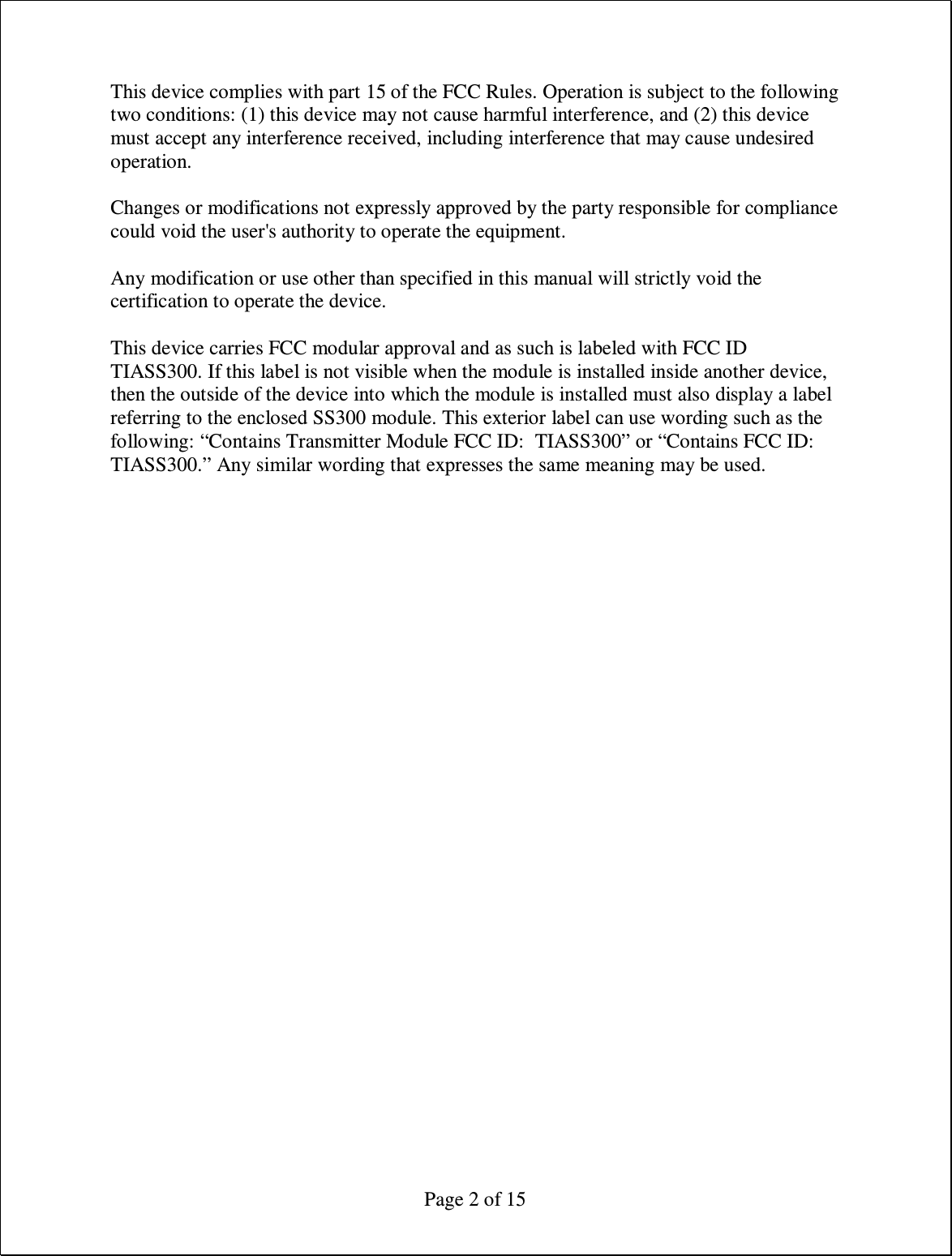  Page 2 of 15 This device complies with part 15 of the FCC Rules. Operation is subject to the following two conditions: (1) this device may not cause harmful interference, and (2) this device must accept any interference received, including interference that may cause undesired operation.  Changes or modifications not expressly approved by the party responsible for compliance could void the user&apos;s authority to operate the equipment.  Any modification or use other than specified in this manual will strictly void the certification to operate the device.  This device carries FCC modular approval and as such is labeled with FCC ID TIASS300. If this label is not visible when the module is installed inside another device, then the outside of the device into which the module is installed must also display a label referring to the enclosed SS300 module. This exterior label can use wording such as the following: “Contains Transmitter Module FCC ID:  TIASS300” or “Contains FCC ID: TIASS300.” Any similar wording that expresses the same meaning may be used.  