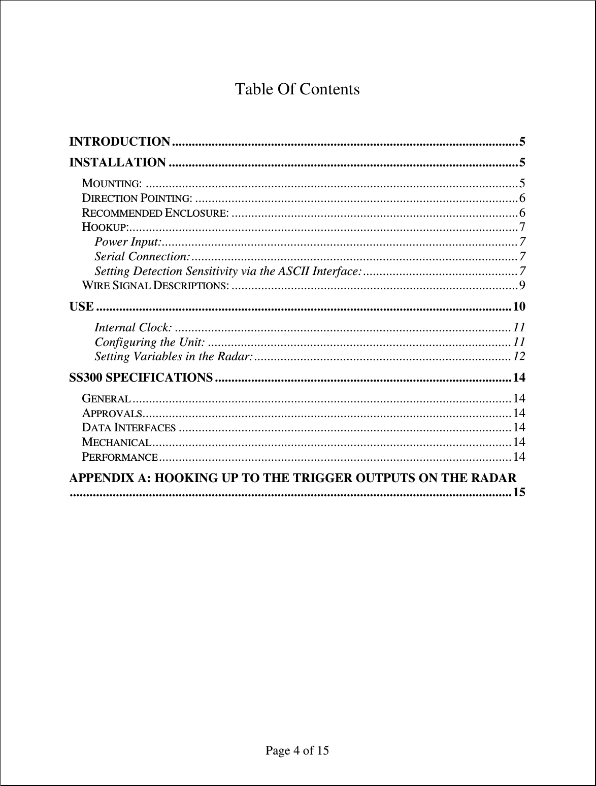  Page 4 of 15   Table Of Contents   INTRODUCTION.........................................................................................................5 INSTALLATION ..........................................................................................................5 MOUNTING: .................................................................................................................5 DIRECTION POINTING: ..................................................................................................6 RECOMMENDED ENCLOSURE: .......................................................................................6 HOOKUP:......................................................................................................................7 Power Input:............................................................................................................7 Serial Connection:...................................................................................................7 Setting Detection Sensitivity via the ASCII Interface:...............................................7 WIRE SIGNAL DESCRIPTIONS: .......................................................................................9 USE ..............................................................................................................................10 Internal Clock: ......................................................................................................11 Configuring the Unit: ............................................................................................11 Setting Variables in the Radar:..............................................................................12 SS300 SPECIFICATIONS ..........................................................................................14 GENERAL ...................................................................................................................14 APPROVALS................................................................................................................14 DATA INTERFACES .....................................................................................................14 MECHANICAL.............................................................................................................14 PERFORMANCE...........................................................................................................14 APPENDIX A: HOOKING UP TO THE TRIGGER OUTPUTS ON THE RADAR......................................................................................................................................15 