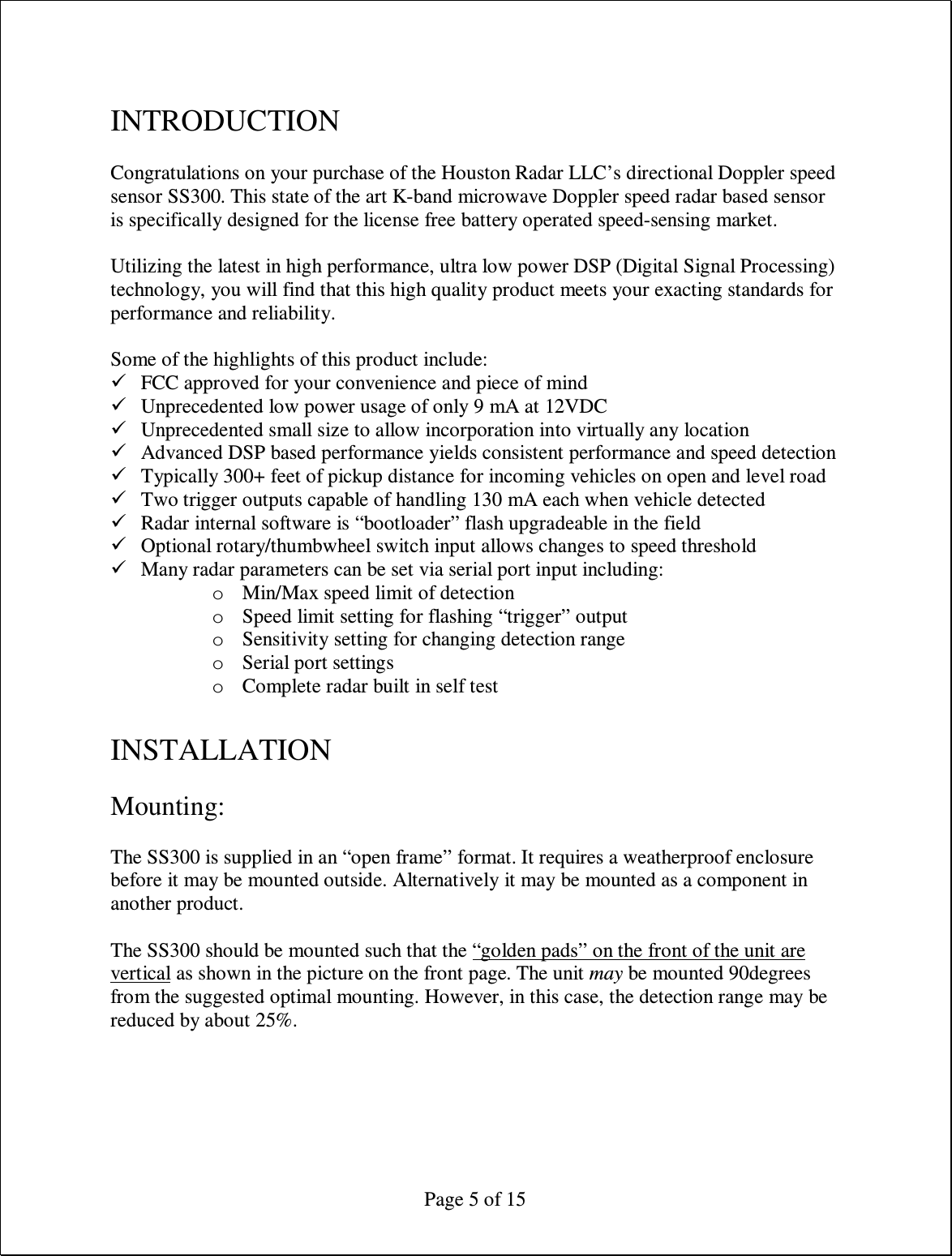  Page 5 of 15  INTRODUCTION  Congratulations on your purchase of the Houston Radar LLC’s directional Doppler speed sensor SS300. This state of the art K-band microwave Doppler speed radar based sensor is specifically designed for the license free battery operated speed-sensing market.  Utilizing the latest in high performance, ultra low power DSP (Digital Signal Processing) technology, you will find that this high quality product meets your exacting standards for performance and reliability.  Some of the highlights of this product include:  FCC approved for your convenience and piece of mind  Unprecedented low power usage of only 9 mA at 12VDC  Unprecedented small size to allow incorporation into virtually any location  Advanced DSP based performance yields consistent performance and speed detection  Typically 300+ feet of pickup distance for incoming vehicles on open and level road  Two trigger outputs capable of handling 130 mA each when vehicle detected  Radar internal software is “bootloader” flash upgradeable in the field  Optional rotary/thumbwheel switch input allows changes to speed threshold  Many radar parameters can be set via serial port input including: o Min/Max speed limit of detection o Speed limit setting for flashing “trigger” output o Sensitivity setting for changing detection range o Serial port settings o Complete radar built in self test  INSTALLATION  Mounting:  The SS300 is supplied in an “open frame” format. It requires a weatherproof enclosure before it may be mounted outside. Alternatively it may be mounted as a component in another product.  The SS300 should be mounted such that the “golden pads” on the front of the unit are vertical as shown in the picture on the front page. The unit may be mounted 90degrees from the suggested optimal mounting. However, in this case, the detection range may be reduced by about 25%. 