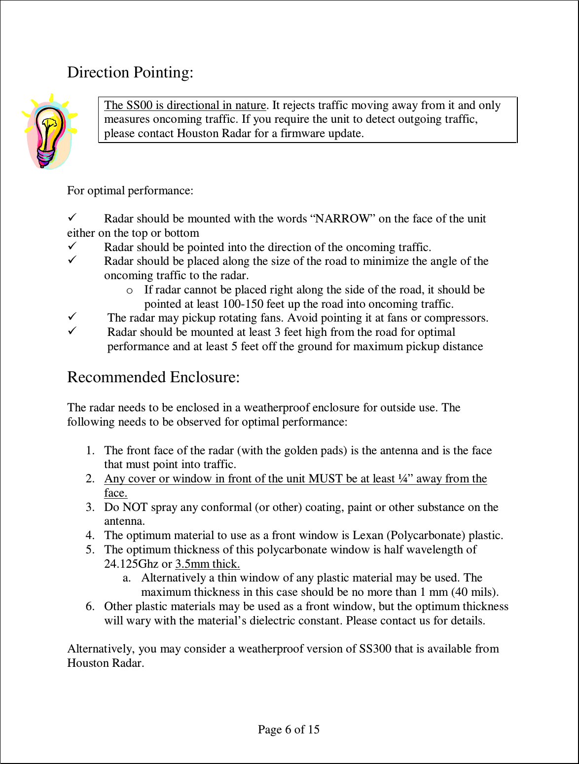  Page 6 of 15  Direction Pointing:  The SS00 is directional in nature. It rejects traffic moving away from it and only measures oncoming traffic. If you require the unit to detect outgoing traffic, please contact Houston Radar for a firmware update.   For optimal performance:   Radar should be mounted with the words “NARROW” on the face of the unit either on the top or bottom  Radar should be pointed into the direction of the oncoming traffic.  Radar should be placed along the size of the road to minimize the angle of the oncoming traffic to the radar. o If radar cannot be placed right along the side of the road, it should be pointed at least 100-150 feet up the road into oncoming traffic.  The radar may pickup rotating fans. Avoid pointing it at fans or compressors.  Radar should be mounted at least 3 feet high from the road for optimal performance and at least 5 feet off the ground for maximum pickup distance  Recommended Enclosure:  The radar needs to be enclosed in a weatherproof enclosure for outside use. The following needs to be observed for optimal performance:  1. The front face of the radar (with the golden pads) is the antenna and is the face that must point into traffic. 2. Any cover or window in front of the unit MUST be at least ¼” away from the face. 3. Do NOT spray any conformal (or other) coating, paint or other substance on the antenna. 4. The optimum material to use as a front window is Lexan (Polycarbonate) plastic. 5. The optimum thickness of this polycarbonate window is half wavelength of 24.125Ghz or 3.5mm thick. a. Alternatively a thin window of any plastic material may be used. The maximum thickness in this case should be no more than 1 mm (40 mils). 6. Other plastic materials may be used as a front window, but the optimum thickness will wary with the material’s dielectric constant. Please contact us for details.  Alternatively, you may consider a weatherproof version of SS300 that is available from Houston Radar. 