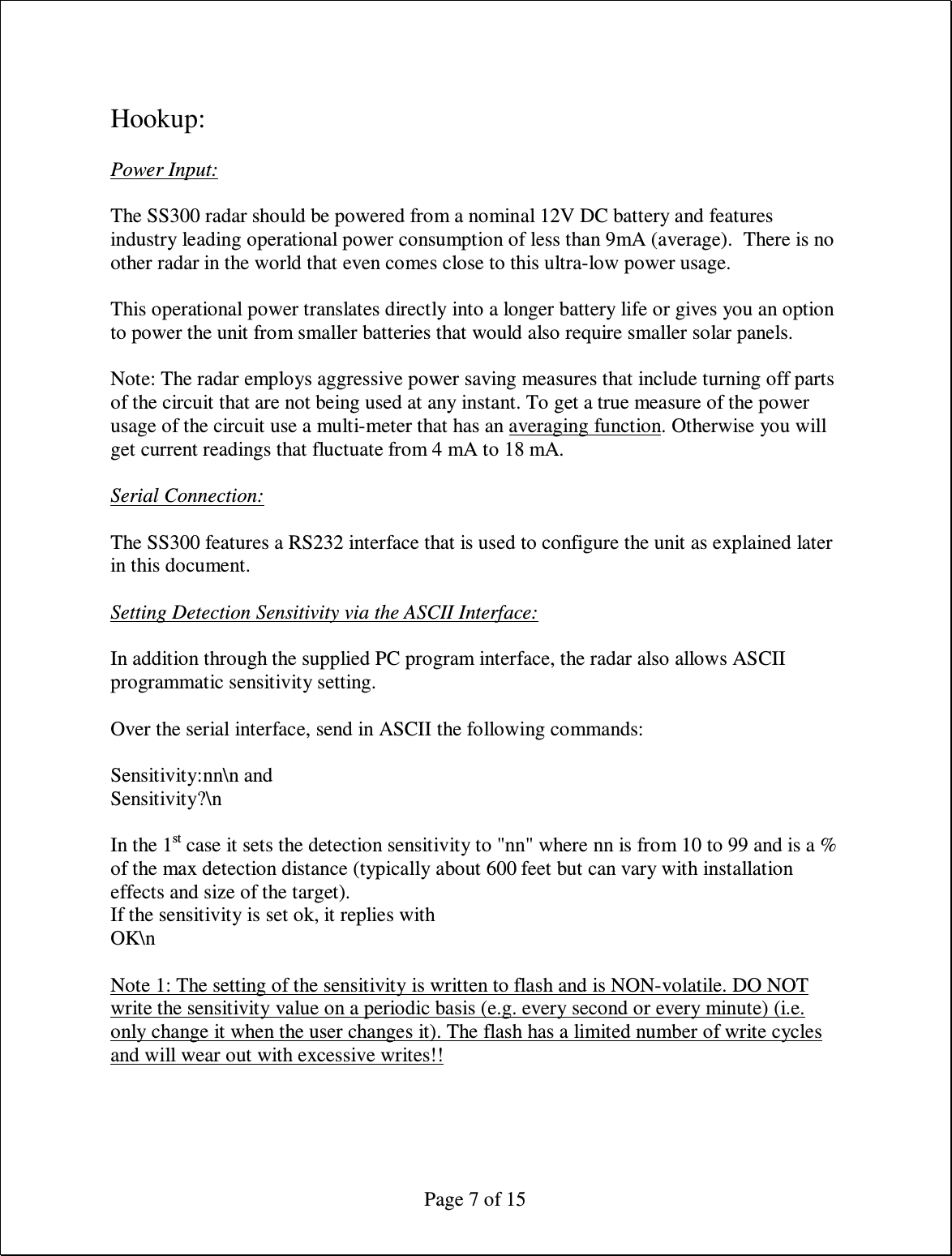  Page 7 of 15  Hookup:  Power Input:  The SS300 radar should be powered from a nominal 12V DC battery and features industry leading operational power consumption of less than 9mA (average).  There is no other radar in the world that even comes close to this ultra-low power usage.  This operational power translates directly into a longer battery life or gives you an option to power the unit from smaller batteries that would also require smaller solar panels.   Note: The radar employs aggressive power saving measures that include turning off parts of the circuit that are not being used at any instant. To get a true measure of the power usage of the circuit use a multi-meter that has an averaging function. Otherwise you will get current readings that fluctuate from 4 mA to 18 mA.  Serial Connection:  The SS300 features a RS232 interface that is used to configure the unit as explained later in this document.  Setting Detection Sensitivity via the ASCII Interface:  In addition through the supplied PC program interface, the radar also allows ASCII programmatic sensitivity setting.  Over the serial interface, send in ASCII the following commands:  Sensitivity:nn\n and  Sensitivity?\n   In the 1st case it sets the detection sensitivity to &quot;nn&quot; where nn is from 10 to 99 and is a % of the max detection distance (typically about 600 feet but can vary with installation effects and size of the target).  If the sensitivity is set ok, it replies with  OK\n   Note 1: The setting of the sensitivity is written to flash and is NON-volatile. DO NOT write the sensitivity value on a periodic basis (e.g. every second or every minute) (i.e. only change it when the user changes it). The flash has a limited number of write cycles and will wear out with excessive writes!!  