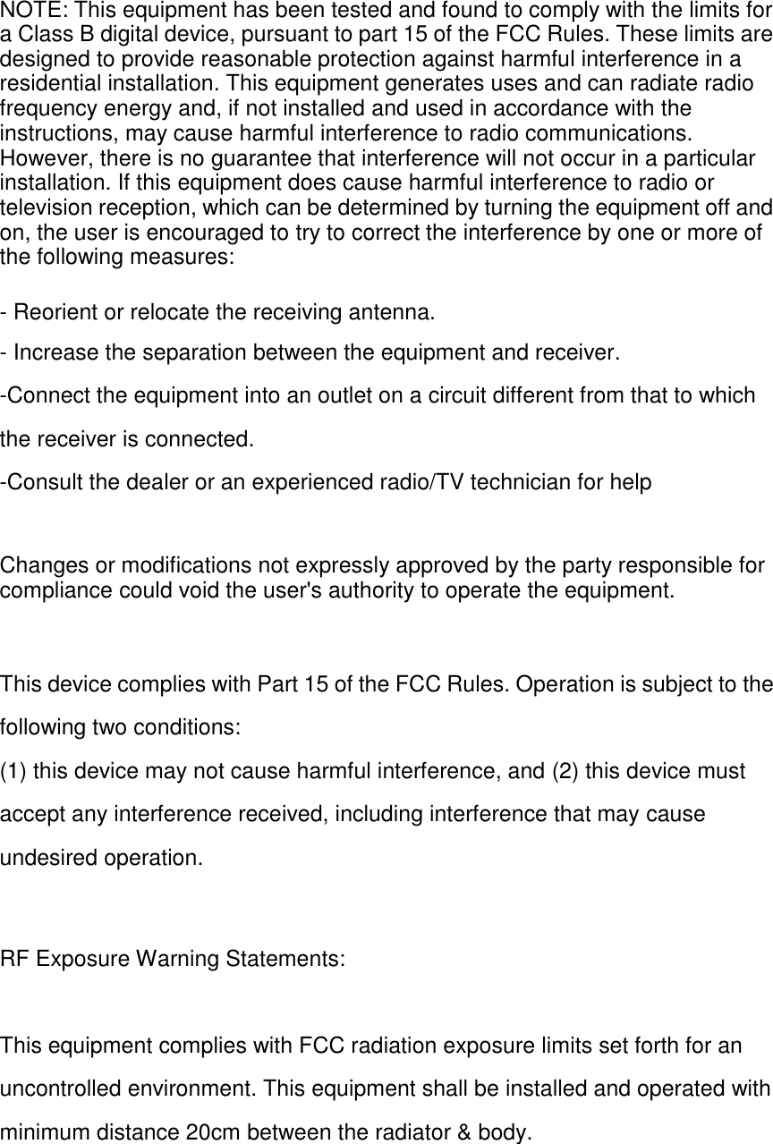NOTE: This equipment has been tested and found to comply with the limits for a Class B digital device, pursuant to part 15 of the FCC Rules. These limits are designed to provide reasonable protection against harmful interference in a residential installation. This equipment generates uses and can radiate radio frequency energy and, if not installed and used in accordance with the instructions, may cause harmful interference to radio communications. However, there is no guarantee that interference will not occur in a particular installation. If this equipment does cause harmful interference to radio or television reception, which can be determined by turning the equipment off and on, the user is encouraged to try to correct the interference by one or more of the following measures: - Reorient or relocate the receiving antenna. - Increase the separation between the equipment and receiver. -Connect the equipment into an outlet on a circuit different from that to which the receiver is connected. -Consult the dealer or an experienced radio/TV technician for help Changes or modifications not expressly approved by the party responsible for compliance could void the user's authority to operate the equipment. This device complies with Part 15 of the FCC Rules. Operation is subject to the following two conditions: (1) this device may not cause harmful interference, and (2) this device must accept any interference received, including interference that may cause undesired operation. RF Exposure Warning Statements: This equipment complies with FCC radiation exposure limits set forth for an uncontrolled environment. This equipment shall be installed and operated with minimum distance 20cm between the radiator &amp; body. 