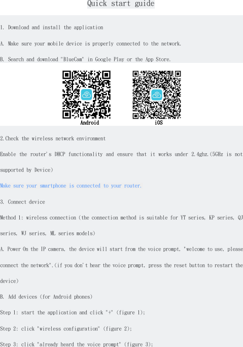 Quick start guide1. Download and install the applicationA. Make sure your mobile device is properly connected to the network.B. Search and download "BlueCam" in Google Play or the App Store.Android iOS2.Check the wireless network environmentEnable the router's DHCP functionality and ensure that it works under 2.4ghz.(5GHz is notsupported by Device)Make sure your smartphone is connected to your router.3. Connect deviceMethod 1: wireless connection (the connection method is suitable for YT series, KP series, QJseries, WJ series, ML series models)A. Power On the IP camera, the device will start from the voice prompt, "welcome to use, pleaseconnect the network".(if you don't hear the voice prompt, press the reset button to restart thedevice)B. Add devices (for Android phones)Step 1: start the application and click "+" (figure 1);Step 2: click "wireless configuration" (figure 2);Step 3: click "already heard the voice prompt" (figure 3);