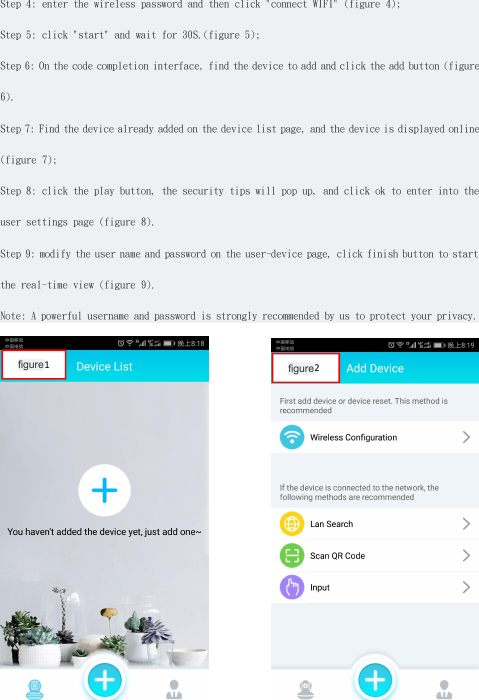 Step 4: enter the wireless password and then click "connect WIFI" (figure 4);Step 5: click "start" and wait for 30S.(figure 5);Step 6: On the code completion interface, find the device to add and click the add button (figure6).Step 7: Find the device already added on the device list page, and the device is displayed online(figure 7);Step 8: click the play button, the security tips will pop up, and click ok to enter into theuser settings page (figure 8).Step 9: modify the user name and password on the user-device page, click finish button to startthe real-time view (figure 9).Note: A powerful username and password is strongly recommended by us to protect your privacy.figure2figure1