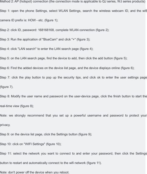 Method 2: AP (hotspot) connection (the connection mode is applicable to QJ series, WJ series products)Step 1: open the phone Settings, select WLAN Settings, search the wireless webcam ID, and the wificamera ID prefix is: HOW - etc. (figure 1);Step 2: click ID, password: 168168168, complete WLAN connection (figure 2);Step 3: Run the application of "BlueCam" and click "+" (figure 3);Step 4: click "LAN search" to enter the LAN search page (figure 4);Step 5: on the LAN search page, find the device to add, then click the add button (figure 5);Step 6: Find the added devices on the device list page, and the device displays online (figure 6);Step 7: click the play button to pop up the security tips, and click ok to enter the user settings page(figure 7).Step 8: Modify the user name and password on the user-device page, click the finish button to start thereal-time view (figure 8);Note: we strongly recommend that you set up a powerful username and password to protect yourprivacy.Step 9: on the device list page, click the Settings button (figure 9);Step 10: click on "WIFI Settings" (figure 10);Step 11: select the network you want to connect to and enter your password, then click the Settingsbutton to restart and automatically connect to the wifi network (figure 11).Note: don't power off the device when you reboot.
