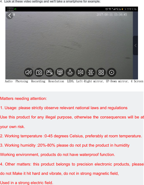 4. Look at these video settings and we'll take a smartphone for example.Audio Photoing Recording Resolution LEDS, Left-Right mirror, UP-Down mirror, 4 ScreenMatters needing attention:1. Usage: please strictly observe relevant national laws and regulationsUse this product for any illegal purpose, otherwise the consequences will be atyour own risk.2. Working temperature :0-45 degrees Celsius, preferably at room temperature.3. Working humidity :20%-80% please do not put the product in humidityWorking environment, products do not have waterproof function.4. Other matters: this product belongs to precision electronic products, pleasedo not Make it hit hard and vibrate, do not in strong magnetic field,Used in a strong electric field.