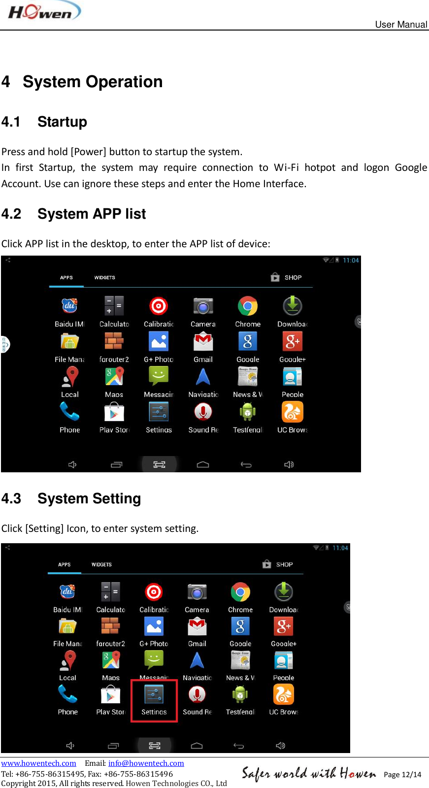 User Manual www.howentech.com  Email: info@howentech.com Tel: +86-755-86315495, Fax: +86-755-86315496 Copyright 2015, All rights reserved. Howen Technologies CO., Ltd Page 12/14 4  System Operation 4.1  Startup Press and hold [Power] button to startup the system. In  first  Startup,  the  system  may  require  connection  to  Wi-Fi  hotpot  and  logon  Google Account. Use can ignore these steps and enter the Home Interface. 4.2  System APP list Click APP list in the desktop, to enter the APP list of device:  4.3  System Setting Click [Setting] Icon, to enter system setting.  