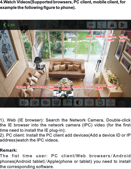 4.Watch Videos(Supported browsers, PC client, mobile client, for example the following figure to phone).1).  Web  (IE  browser): Search  the  Network  Camera,  Double-click the IE  browser  into  the  network  camera  (IPC) video  (for  the  first time need to install the IE plug-in);2). PC client: Install the PC client add devices(Add a device ID or IP address)watch the IPC videos.Remark: The  fist  time  user:  PC  client/Web  browsers/Android phones(Android tablet)/Apple(phone or tablet) you need to install the corresponding software.MirrorMirror PeversalPeversal HorizonpatrolHorizonpatrolTalkbackTalkback CaptureCapture RecordingRecording ResolutionswitchingResolutionswitchingCall/SetPersetCall/SetPerset BrightnessBrightness ContrastContrast RestorelRDefaultRestorelRDefault ON/OFFON/OFFVerticalpatrolVerticalpatrol