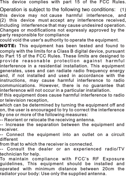 This  device  complies  with  part  15  of  the  FCC  Rules.Operation is subject to the following two conditions:   (1) this  device  may  not cause  harmful  interference,  and (2)  this  device  must accept  any  interference  received, including  interference that may cause undesired operation.Changes  or  modifications  not  expressly  approved  by  theparty responsible for compliancecould void the user's authority to operate the equipment.NOT E:  This  equipment  has  been  tested  and  found  tocomply with the limits for a Class B digital device, pursuantto Part 15 of the  FCC Rules. These  limits are  designed toprovide  reasonable  protection  against  harmfulinterference  in  a  residential  installation.  This  equipmentgenerates,  uses  and  can  radiate  radio  frequency  energyand,  if  not  installed  and  used  in  accordance  with  theinstructions,  may  cause  harmful  interference  to  radiocommunications.  However,  there  is  no  guarantee  thatinterference will not occur in a particular installation.If this equipment does cause harmful interference to radioor television reception,which can be determined by turning the equipment off andon, the user is encouraged to try to correct the interferenceby one or more of the following measures:-- Reorient or relocate the receiving antenna.--  Increase  the  separation  between  the  equipment  andreceiver.--  Connect  the  equipment  into  an  outlet  on  a  circuitdifferentfrom that to which the receiver is connected.--  Co nsult  the  dealer  or  an  experie nced  radio/TVtechnician for help.To  mai nt ai n  c om pliance  w ith  F CC &rsquo;s  R F  E xp os ur eguidelines,  This  equipment  should  be  installed  andoperated  with  minimum  distance  between  20cm  theradiator your body: Use only the supplied antenna.