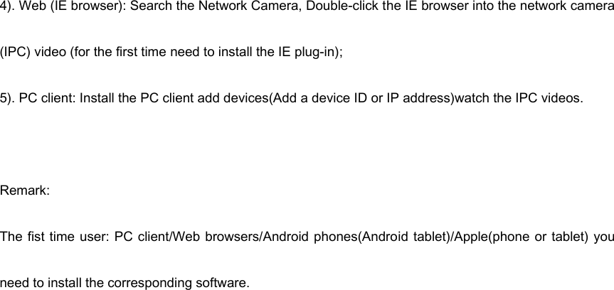 4). Web (IE browser): Search the Network Camera, Double-click the IE browser into the network camera (IPC) video (for the first time need to install the IE plug-in); 5). PC client: Install the PC client add devices(Add a device ID or IP address)watch the IPC videos.  Remark:   The fist time  user:  PC client/Web  browsers/Android phones(Android tablet)/Apple(phone  or tablet) you need to install the corresponding software. 