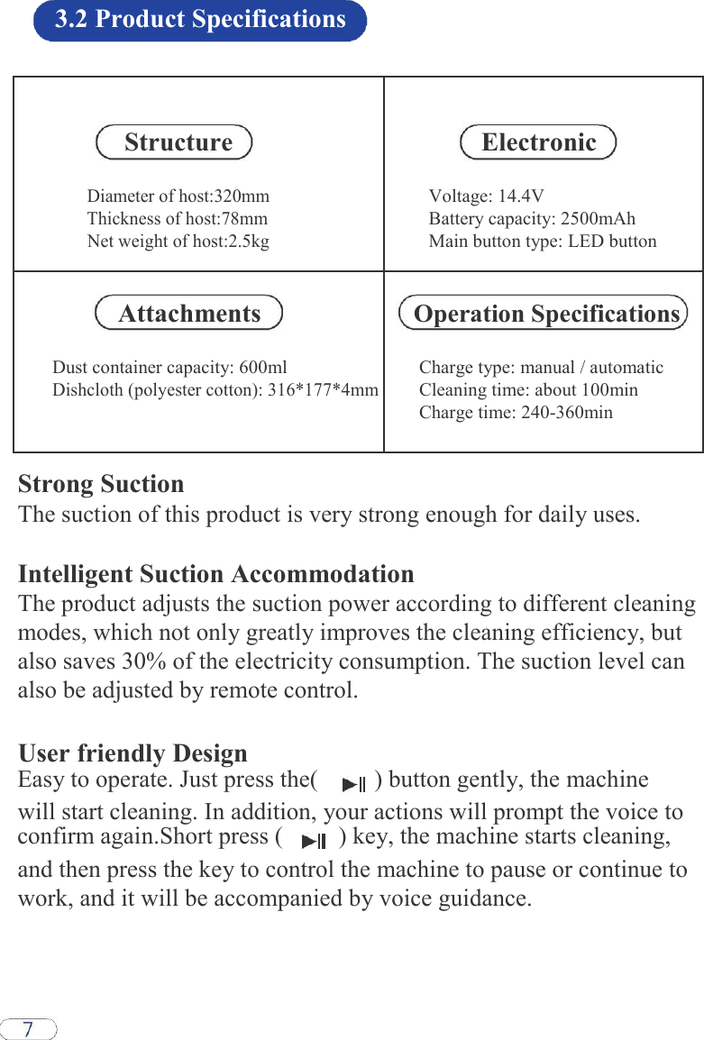 3.2 Product Specifications   Structure Electronic Diameter of host:320mm Voltage: 14.4V Thickness of host:78mm Battery capacity: 2500mAh Net weight of host:2.5kg Main button type: LED button   Attachments Operation Specifications Dust container capacity: 600ml Charge type: manual / automatic Dishcloth (polyester cotton): 316*177*4mm Cleaning time: about 100min  Charge time: 240-360min    Strong Suction  The suction of this product is very strong enough for daily uses.  Intelligent Suction Accommodation  The product adjusts the suction power according to different cleaning modes, which not only greatly improves the cleaning efficiency, but also saves 30% of the electricity consumption. The suction level can also be adjusted by remote control.  User friendly Design Easy to operate. Just press the(    ) button gently, the machine    will start cleaning. In addition, your actions will prompt the voice to confirm again.Short press (    ) key, the machine starts cleaning,    and then press the key to control the machine to pause or continue to work, and it will be accompanied by voice guidance.  