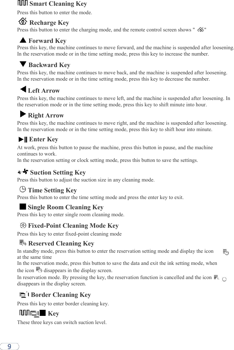  Smart Cleaning Key  Press this button to enter the mode.   Recharge Key Press this button to enter the charging mode, and the remote control screen shows &quot;  &quot;   Forward Key Press this key, the machine continues to move forward, and the machine is suspended after loosening. In the reservation mode or in the time setting mode, press this key to increase the number.   Backward Key  Press this key, the machine continues to move back, and the machine is suspended after loosening. In the reservation mode or in the time setting mode, press this key to decrease the number.   Left Arrow  Press this key, the machine continues to move left, and the machine is suspended after loosening. In the reservation mode or in the time setting mode, press this key to shift minute into hour.   Right Arrow  Press this key, the machine continues to move right, and the machine is suspended after loosening. In the reservation mode or in the time setting mode, press this key to shift hour into minute.  Enter Key  At work, press this button to pause the machine, press this button in pause, and the machine continues to work.  In the reservation setting or clock setting mode, press this button to save the settings.   Suction Setting Key  Press this button to adjust the suction size in any cleaning mode.   Time Setting Key  Press this button to enter the time setting mode and press the enter key to exit.   Single Room Cleaning Key  Press this key to enter single room cleaning mode.   Fixed-Point Cleaning Mode Key  Press this key to enter fixed-point cleaning mode   Reserved Cleaning Key  In standby mode, press this button to enter the reservation setting mode and display the icon at the same time  In the reservation mode, press this button to save the data and exit the ink setting mode, when the icon   disappears in the display screen.  In reservation mode. By pressing the key, the reservation function is cancelled and the icon   disappears in the display screen.   Border Cleaning Key  Press this key to enter border cleaning key.   Key  These three keys can switch suction level.  