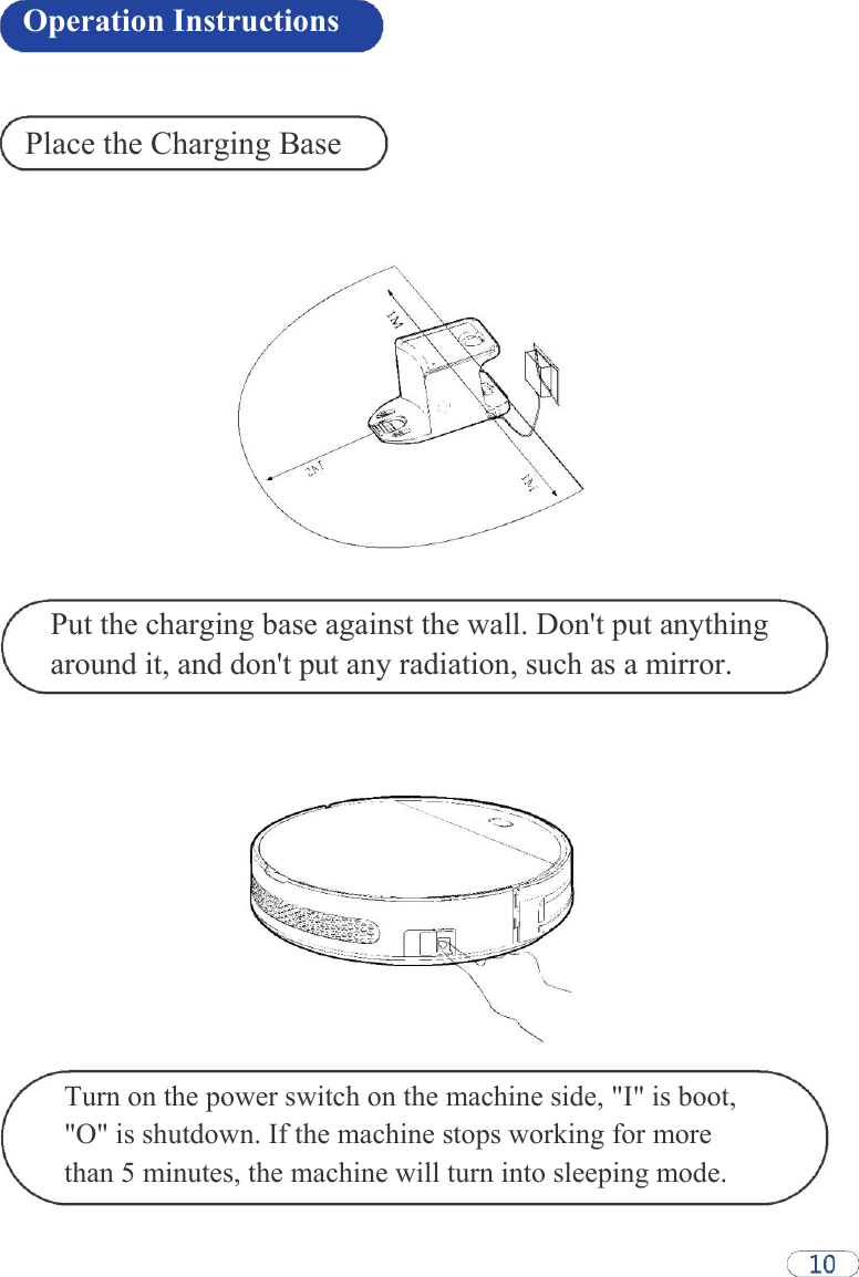 Operation Instructions    Place the Charging Base                    Put the charging base against the wall. Don&apos;t put anything around it, and don&apos;t put any radiation, such as a mirror.                  Turn on the power switch on the machine side, &quot;I&quot; is boot, &quot;O&quot; is shutdown. If the machine stops working for more than 5 minutes, the machine will turn into sleeping mode.  