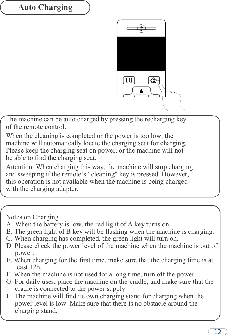 Auto Charging                  The machine can be auto charged by pressing the recharging key of the remote control.  When the cleaning is completed or the power is too low, the machine will automatically locate the charging seat for charging. Please keep the charging seat on power, or the machine will not be able to find the charging seat.  Attention: When charging this way, the machine will stop charging and sweeping if the remote’s “cleaning&quot; key is pressed. However, this operation is not available when the machine is being charged with the charging adapter.    Notes on Charging A. When the battery is low, the red light of A key turns on. B. The green light of B key will be flashing when the machine is charging. C. When charging has completed, the green light will turn on. D. Please check the power level of the machine when the machine is out of power. E. When charging for the first time, make sure that the charging time is at least 12h. F. When the machine is not used for a long time, turn off the power. G. For daily uses, place the machine on the cradle, and make sure that the cradle is connected to the power supply. H. The machine will find its own charging stand for charging when the power level is low. Make sure that there is no obstacle around the charging stand.  